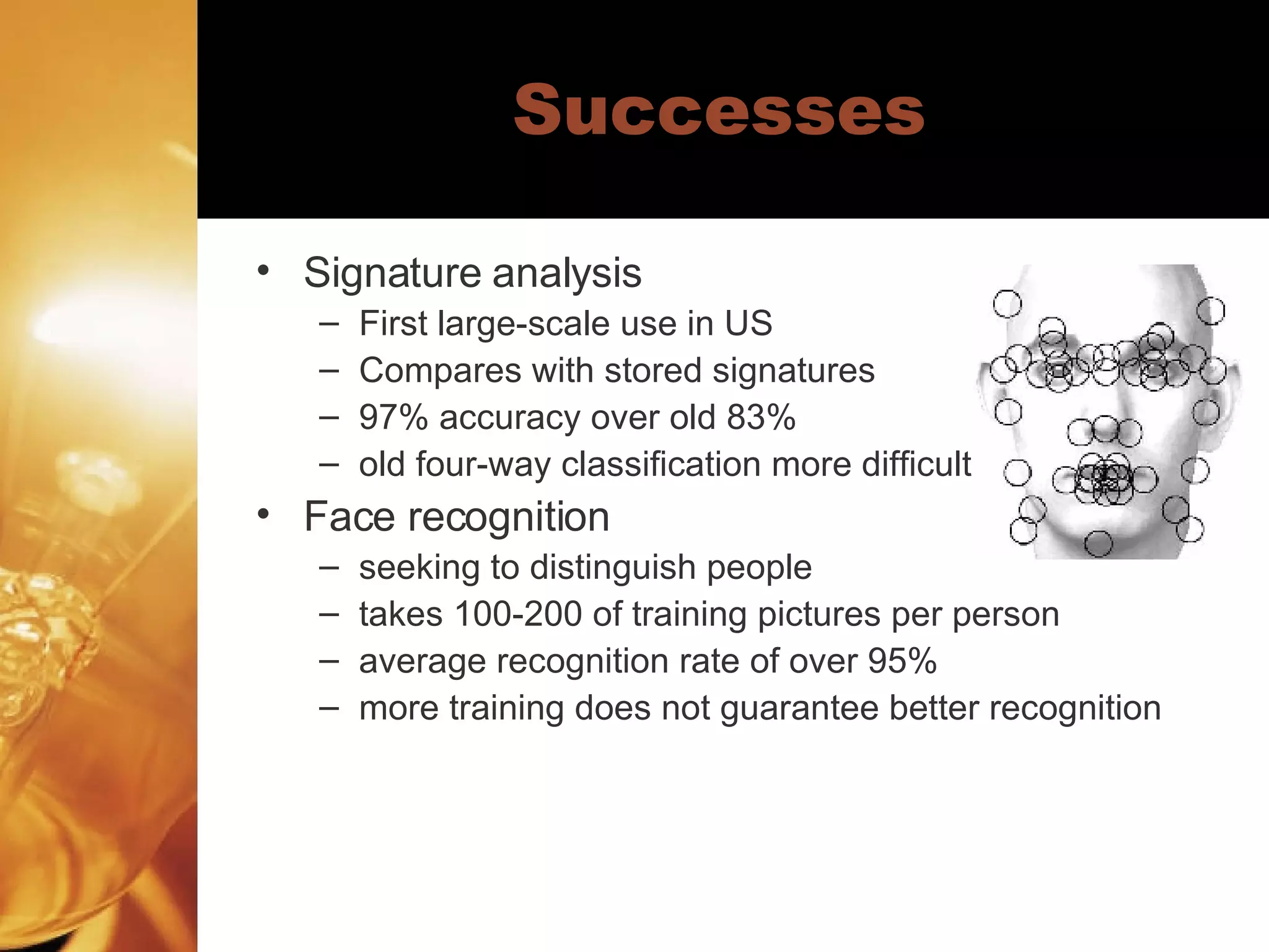 Successes Signature analysis First large-scale use in US Compares with stored signatures 97% accuracy over old 83% old four-way classification more difficult Face recognition seeking to distinguish people takes 100-200 of training pictures per person average recognition rate of over 95% more training does not guarantee better recognition 