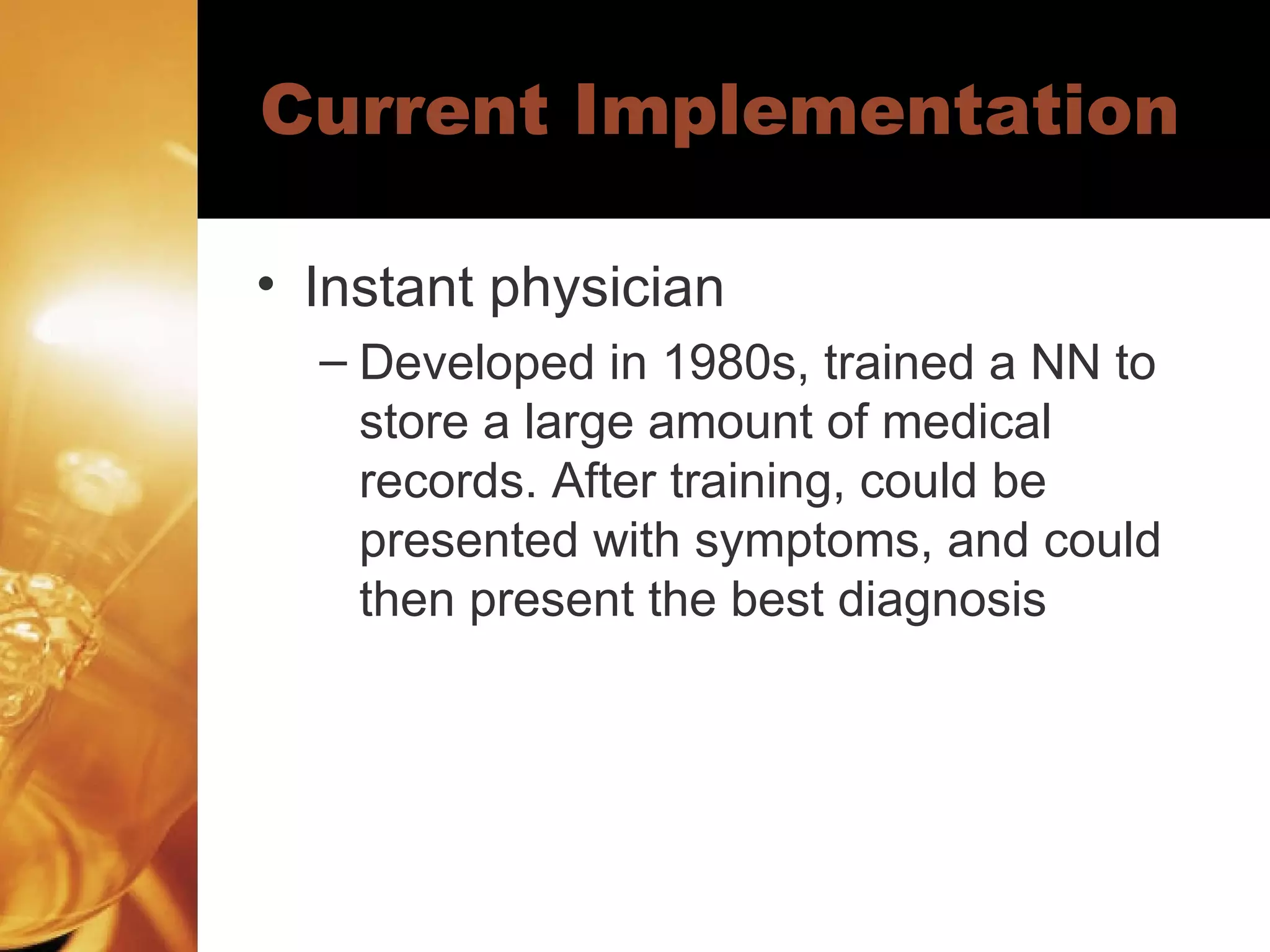 Current Implementation Instant physician Developed in 1980s, trained a NN to store a large amount of medical records. After training, could be presented with symptoms, and could then present the best diagnosis 