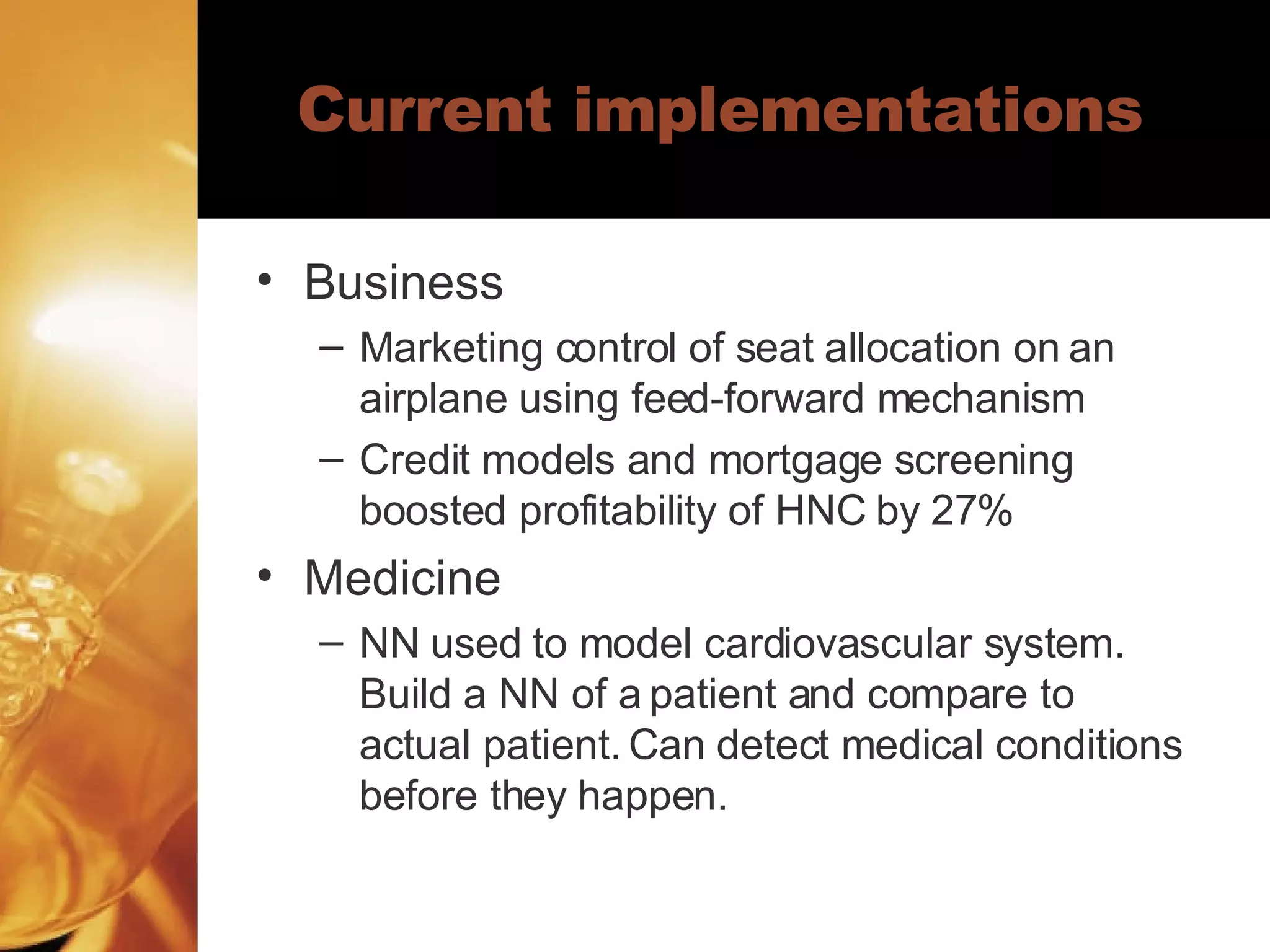 Current implementations Business Marketing control of seat allocation on an airplane using feed-forward mechanism Credit models and mortgage screening boosted profitability of HNC by 27% Medicine NN used to model cardiovascular system. Build a NN of a patient and compare to actual patient. Can detect medical conditions before they happen. 