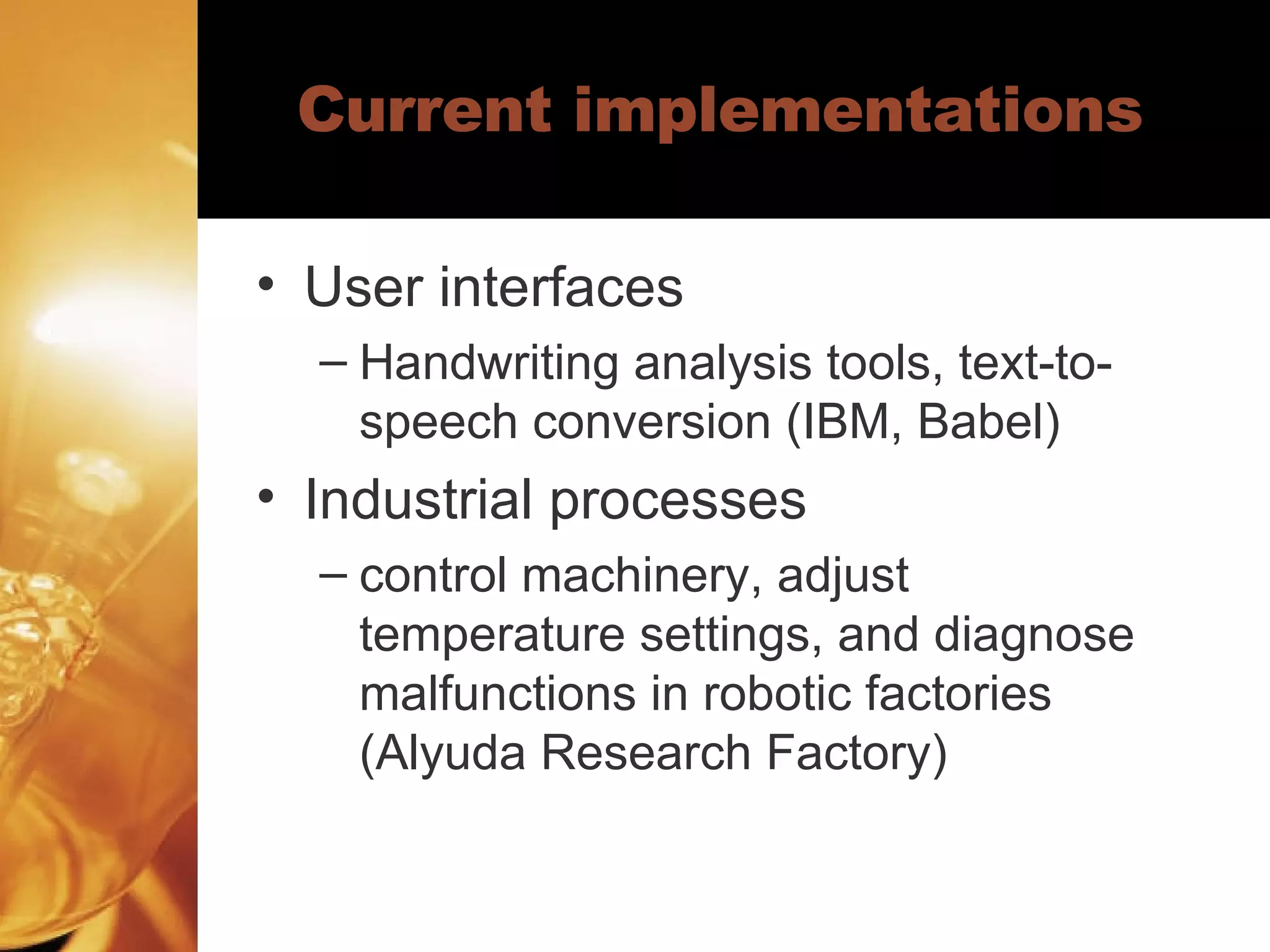 Current implementations User interfaces Handwriting analysis tools, text-to-speech conversion (IBM, Babel) Industrial processes control machinery, adjust temperature settings, and diagnose malfunctions in robotic factories (Alyuda Research Factory) 