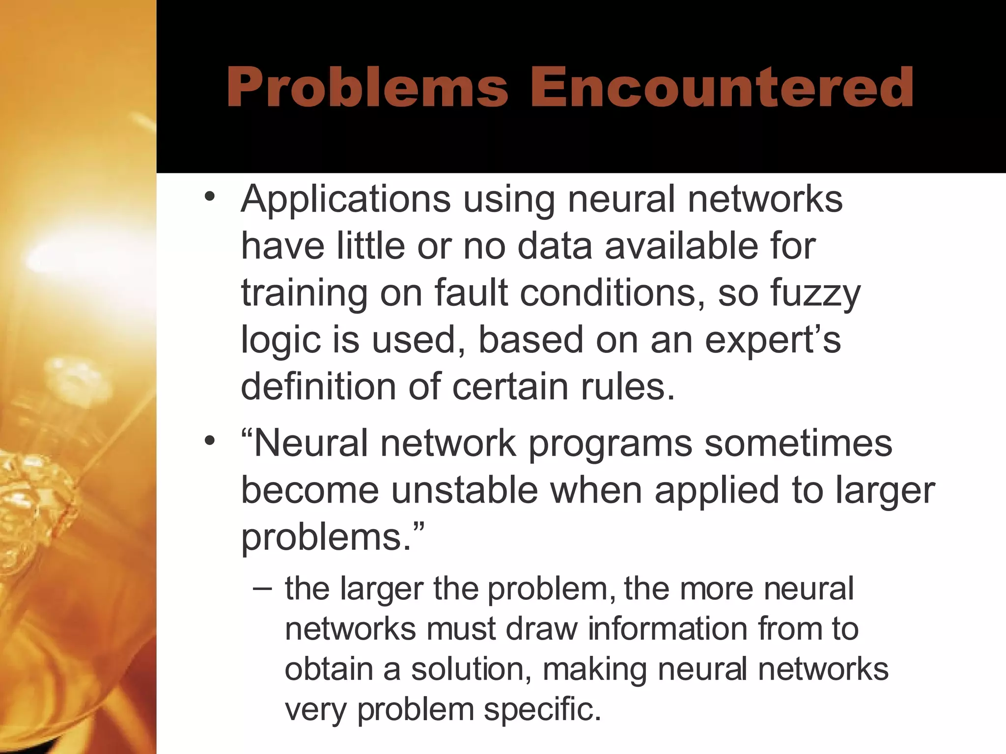 Problems Encountered Applications using neural networks have little or no data available for training on fault conditions, so fuzzy logic is used, based on an expert’s definition of certain rules. “ Neural network programs sometimes become unstable when applied to larger problems.”  the larger the problem, the more neural networks must draw information from to obtain a solution, making neural networks very problem specific.  