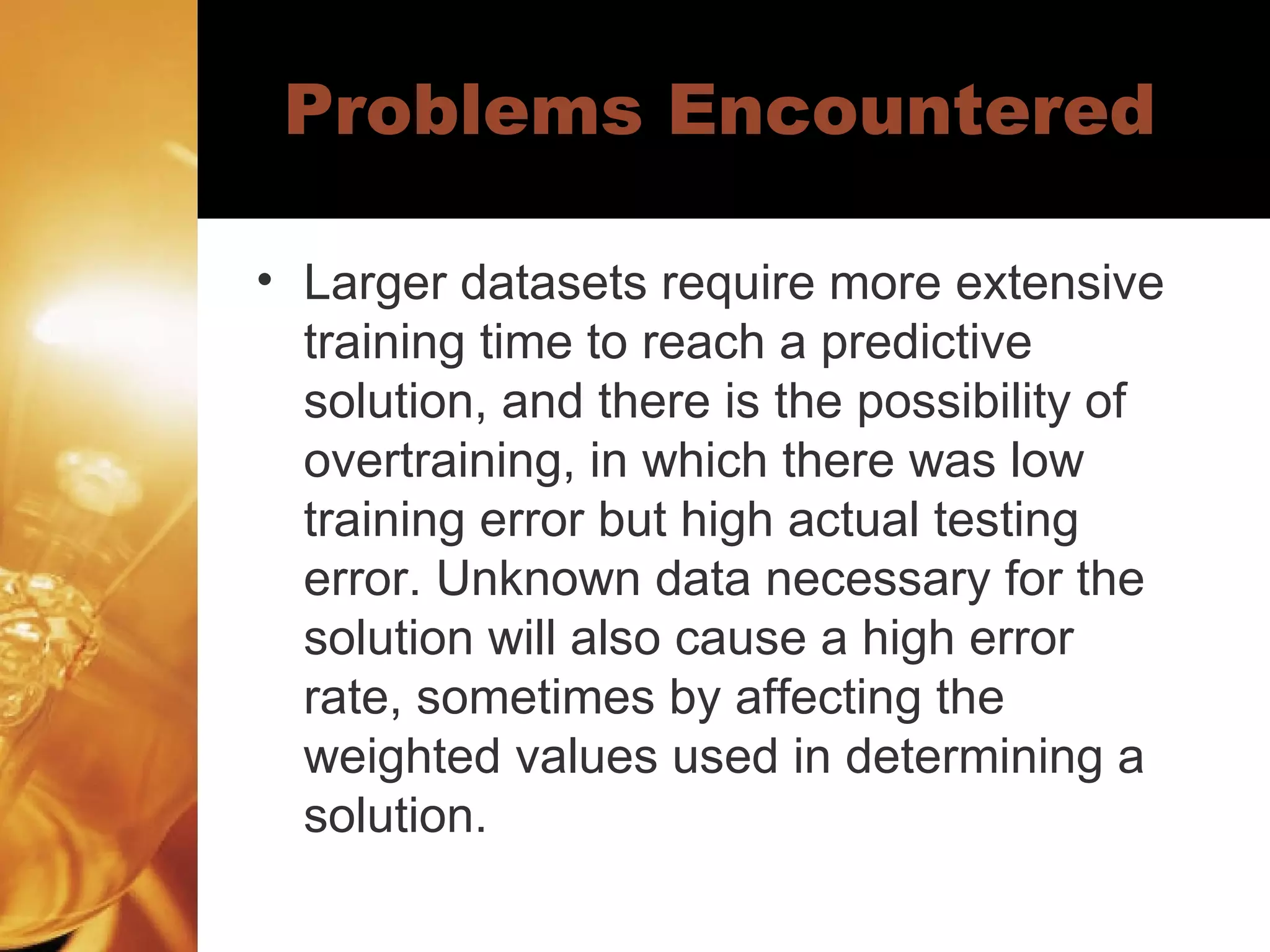 Problems Encountered Larger datasets require more extensive training time to reach a predictive solution, and there is the possibility of overtraining, in which there was low training error but high actual testing error. Unknown data necessary for the solution will also cause a high error rate, sometimes by affecting the weighted values used in determining a solution.  