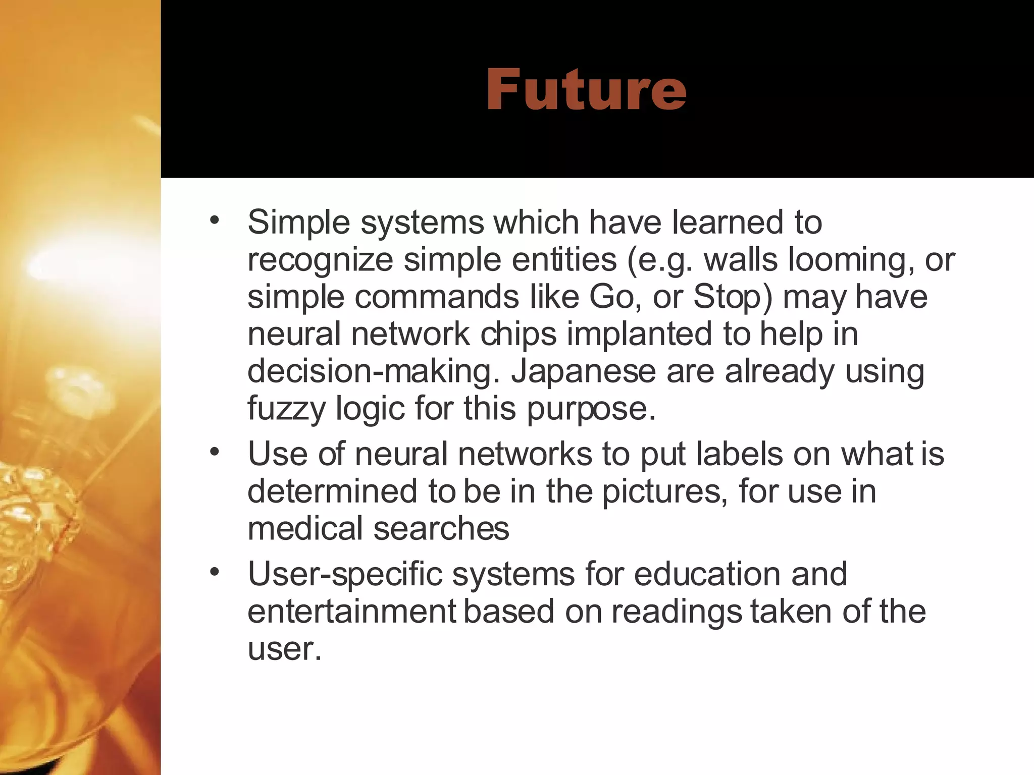 Future Simple systems which have learned to recognize simple entities (e.g. walls looming, or simple commands like Go, or Stop) may have neural network chips implanted to help in decision-making. Japanese are already using fuzzy logic for this purpose. Use of neural networks to put labels on what is determined to be in the pictures, for use in medical searches User-specific systems for education and entertainment based on readings taken of the user.  