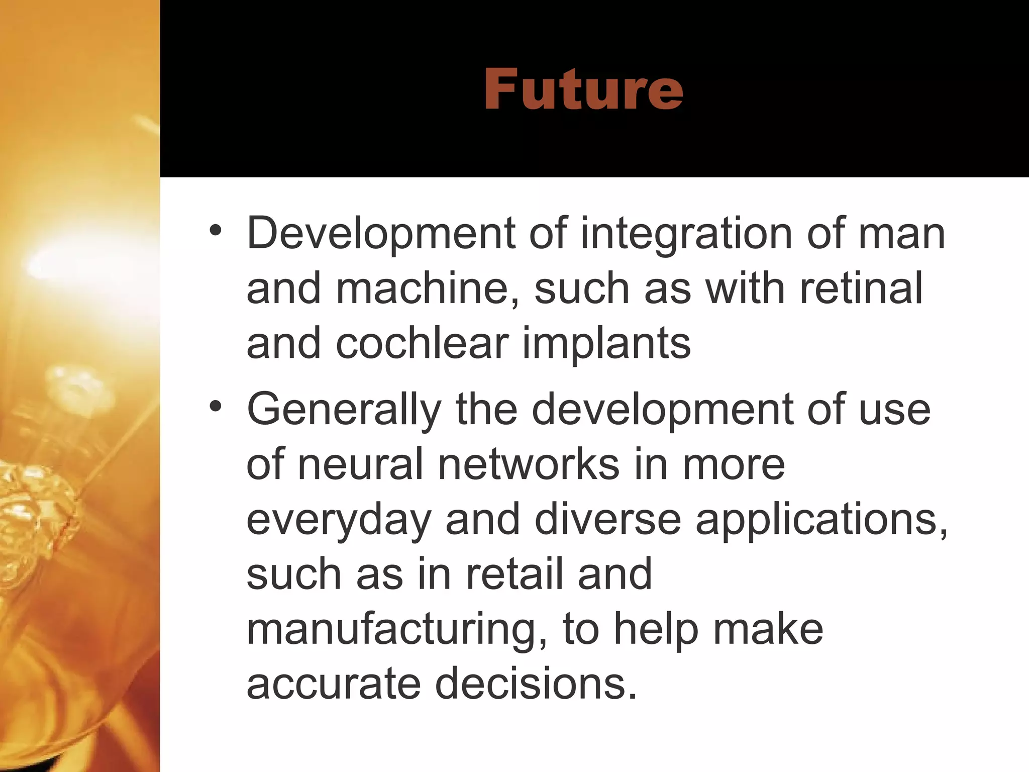 Future Development of integration of man and machine, such as with retinal and cochlear implants Generally the development of use of neural networks in more everyday and diverse applications, such as in retail and manufacturing, to help make accurate decisions.  