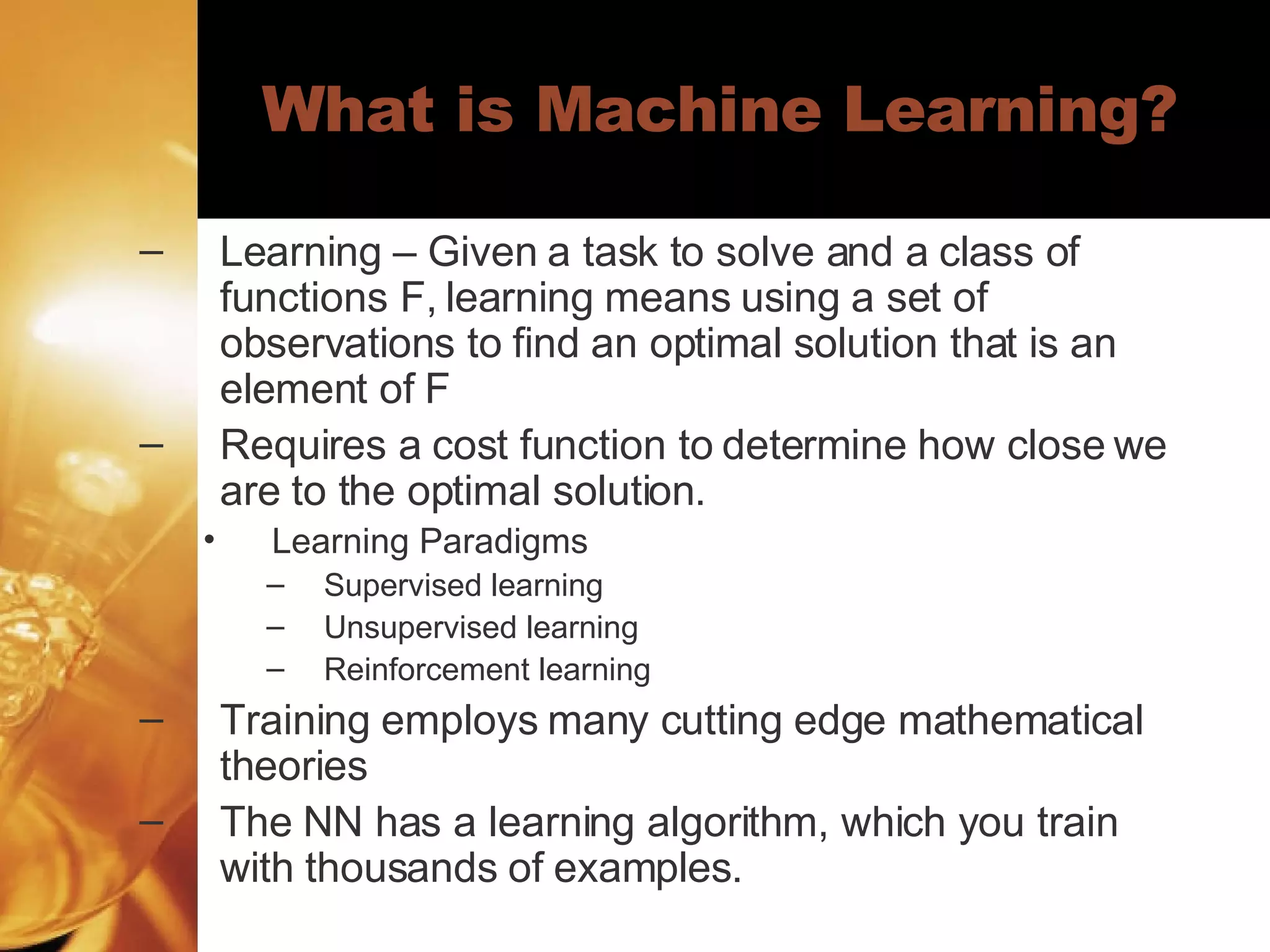 What is Machine Learning? Learning – Given a task to solve and a class of functions F, learning means using a set of observations to find an optimal solution that is an element of F Requires a cost function to determine how close we are to the optimal solution.  Learning Paradigms Supervised learning  Unsupervised learning  Reinforcement learning  Training employs many cutting edge mathematical theories The NN has a learning algorithm, which you train with thousands of examples.  