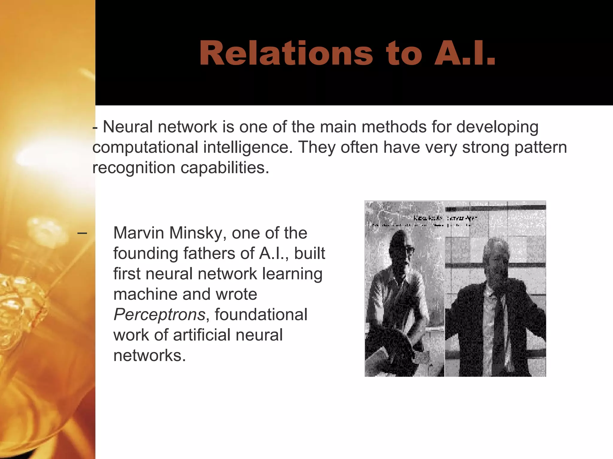 Relations to A.I. Marvin Minsky, one of the founding fathers of A.I., built first neural network learning machine and wrote  Perceptrons , foundational work of artificial neural networks.  - Neural network is one of the main methods for developing  computational intelligence. They often have very strong pattern  recognition capabilities.  