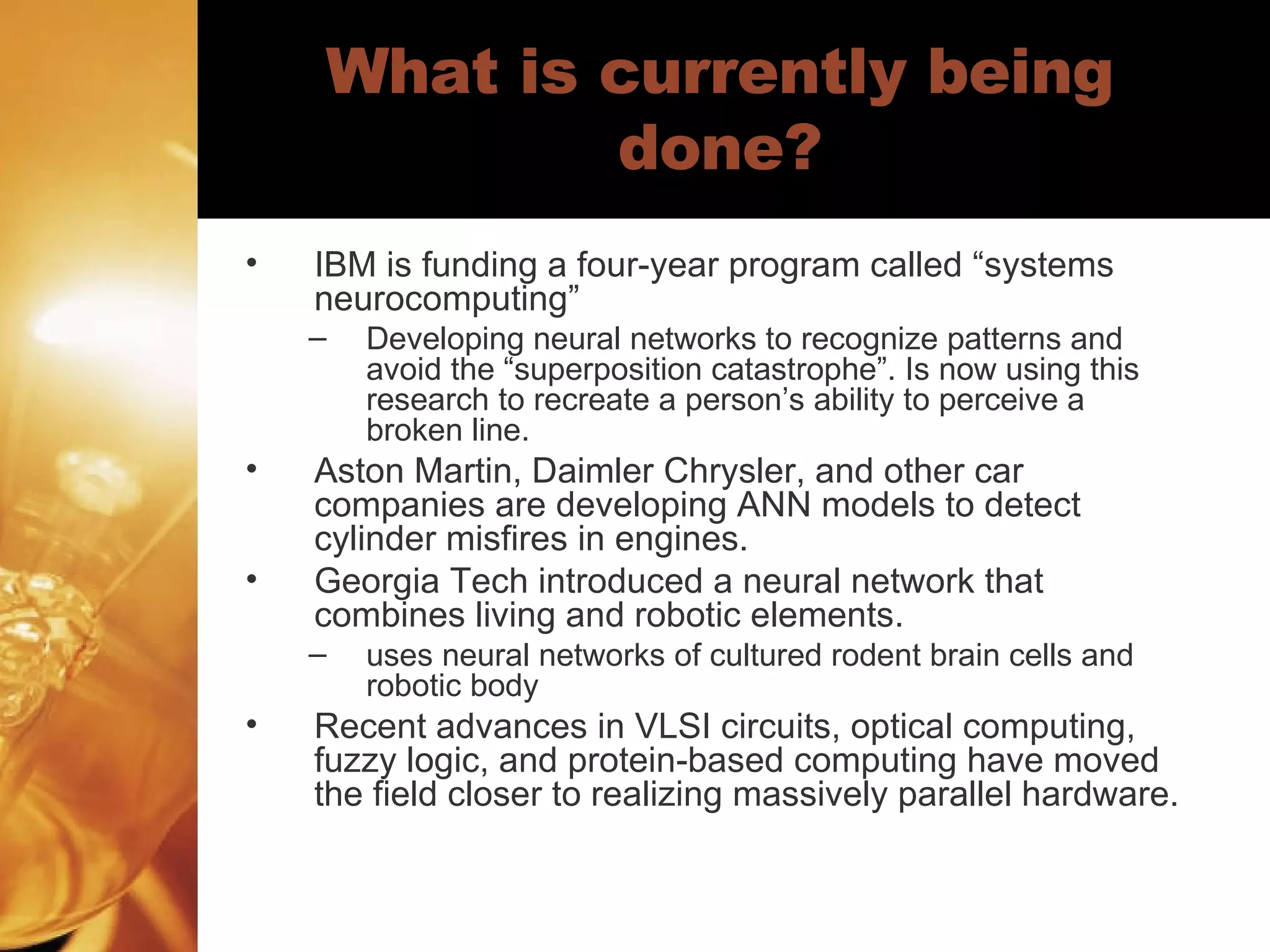 What is currently being done? IBM is funding a four-year program called “systems neurocomputing”  Developing neural networks to recognize patterns and avoid the “superposition catastrophe”. Is now using this research to recreate a person’s ability to perceive a broken line.  Aston Martin, Daimler Chrysler, and other car companies are developing ANN models to detect cylinder misfires in engines.  Georgia Tech introduced a neural network that combines living and robotic elements.  uses neural networks of cultured rodent brain cells and robotic body Recent advances in VLSI circuits, optical computing, fuzzy logic, and protein-based computing have moved the field closer to realizing massively parallel hardware.  