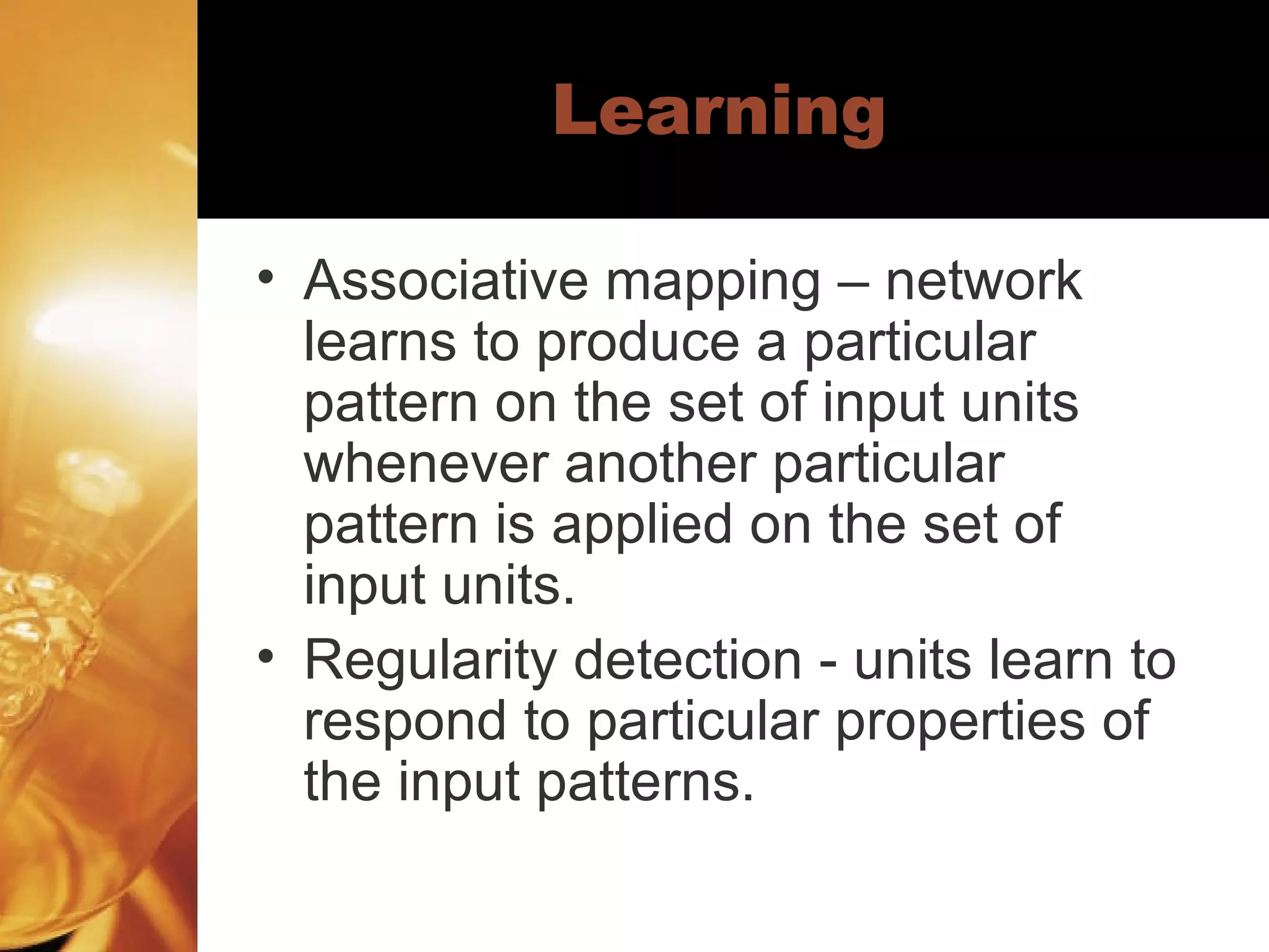 Learning Associative mapping – network learns to produce a particular pattern on the set of input units whenever another particular pattern is applied on the set of input units.  Regularity detection - units learn to respond to particular properties of the input patterns.  