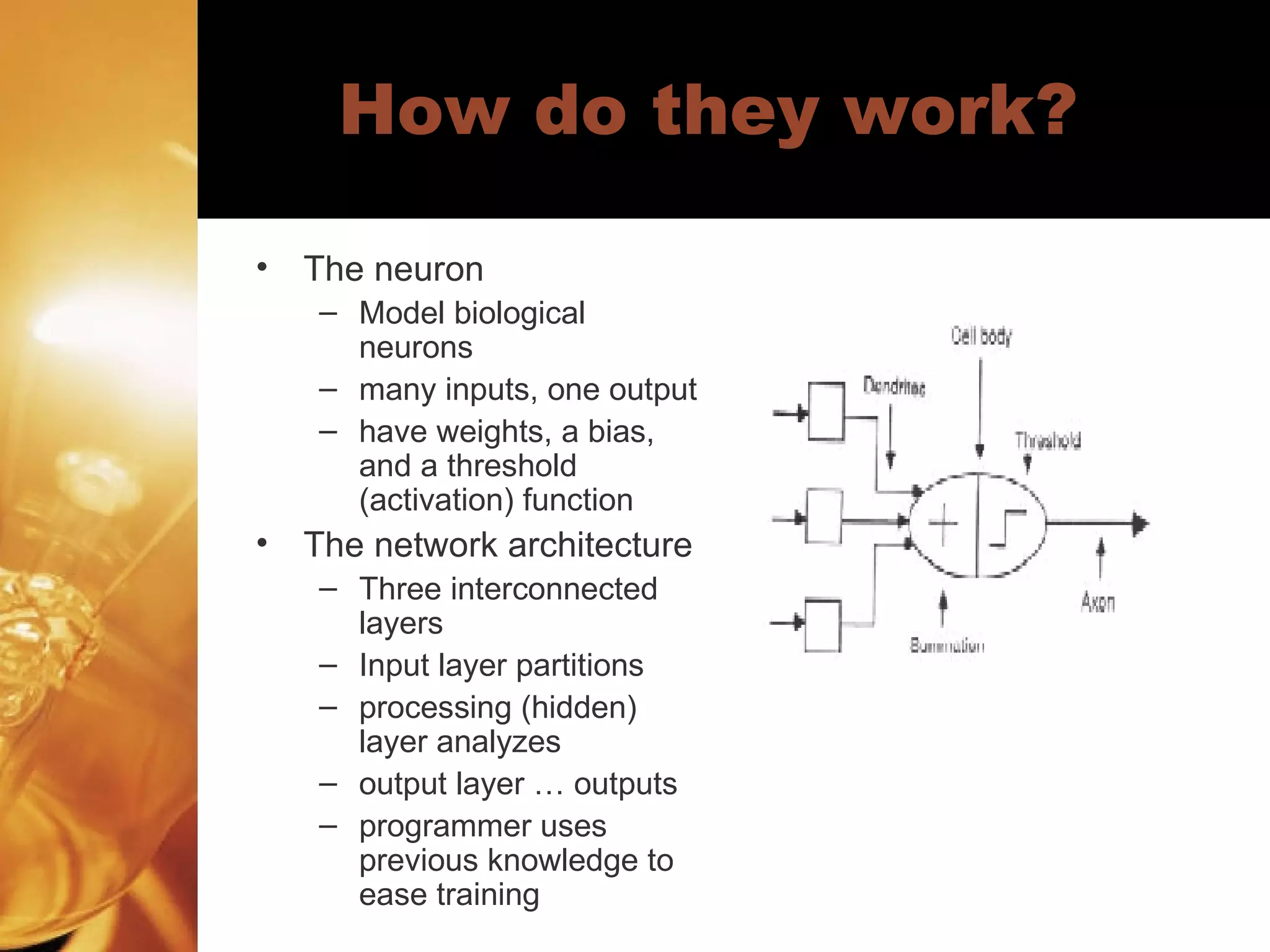 How do they work?  The neuron Model biological neurons many inputs, one output have weights, a bias, and a threshold (activation) function The network architecture Three interconnected layers Input layer partitions processing (hidden) layer analyzes output layer … outputs programmer uses previous knowledge to ease training 