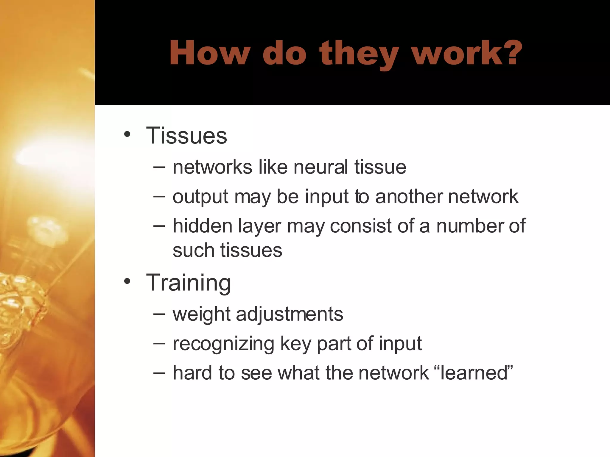 How do they work? Tissues networks like neural tissue output may be input to another network hidden layer may consist of a number of such tissues Training weight adjustments recognizing key part of input hard to see what the network “learned” 
