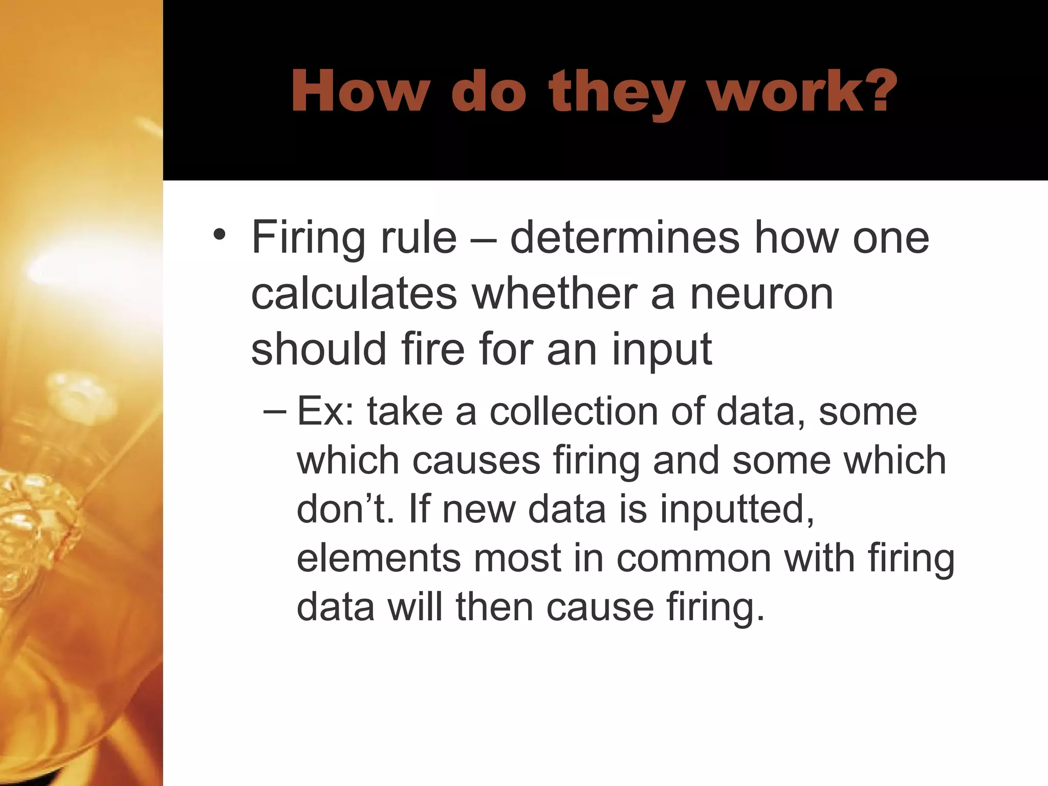 How do they work? Firing rule – determines how one calculates whether a neuron should fire for an input  Ex: take a collection of data, some which causes firing and some which don’t. If new data is inputted, elements most in common with firing data will then cause firing.  