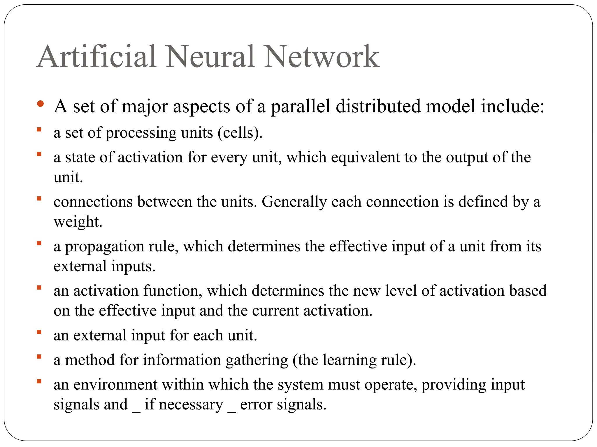 Artificial Neural Network
 A set of major aspects of a parallel distributed model include:
 a set of processing units (cells).
 a state of activation for every unit, which equivalent to the output of the
unit.
 connections between the units. Generally each connection is defined by a
weight.
 a propagation rule, which determines the effective input of a unit from its
external inputs.
 an activation function, which determines the new level of activation based
on the effective input and the current activation.
 an external input for each unit.
 a method for information gathering (the learning rule).
 an environment within which the system must operate, providing input
signals and _ if necessary _ error signals.
 
