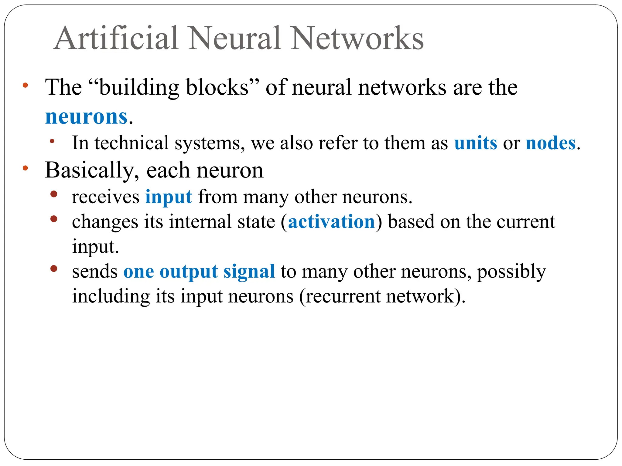 Artificial Neural Networks
• The “building blocks” of neural networks are the
neurons.
• In technical systems, we also refer to them as units or nodes.
• Basically, each neuron
 receives input from many other neurons.
 changes its internal state (activation) based on the current
input.
 sends one output signal to many other neurons, possibly
including its input neurons (recurrent network).
 