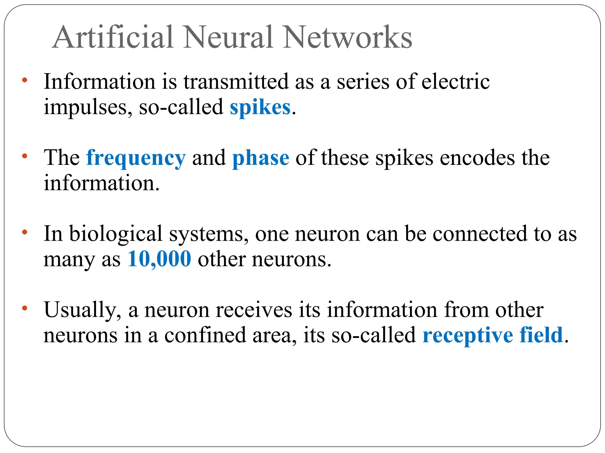Artificial Neural Networks
• Information is transmitted as a series of electric
impulses, so-called spikes.
• The frequency and phase of these spikes encodes the
information.
• In biological systems, one neuron can be connected to as
many as 10,000 other neurons.
• Usually, a neuron receives its information from other
neurons in a confined area, its so-called receptive field.
 