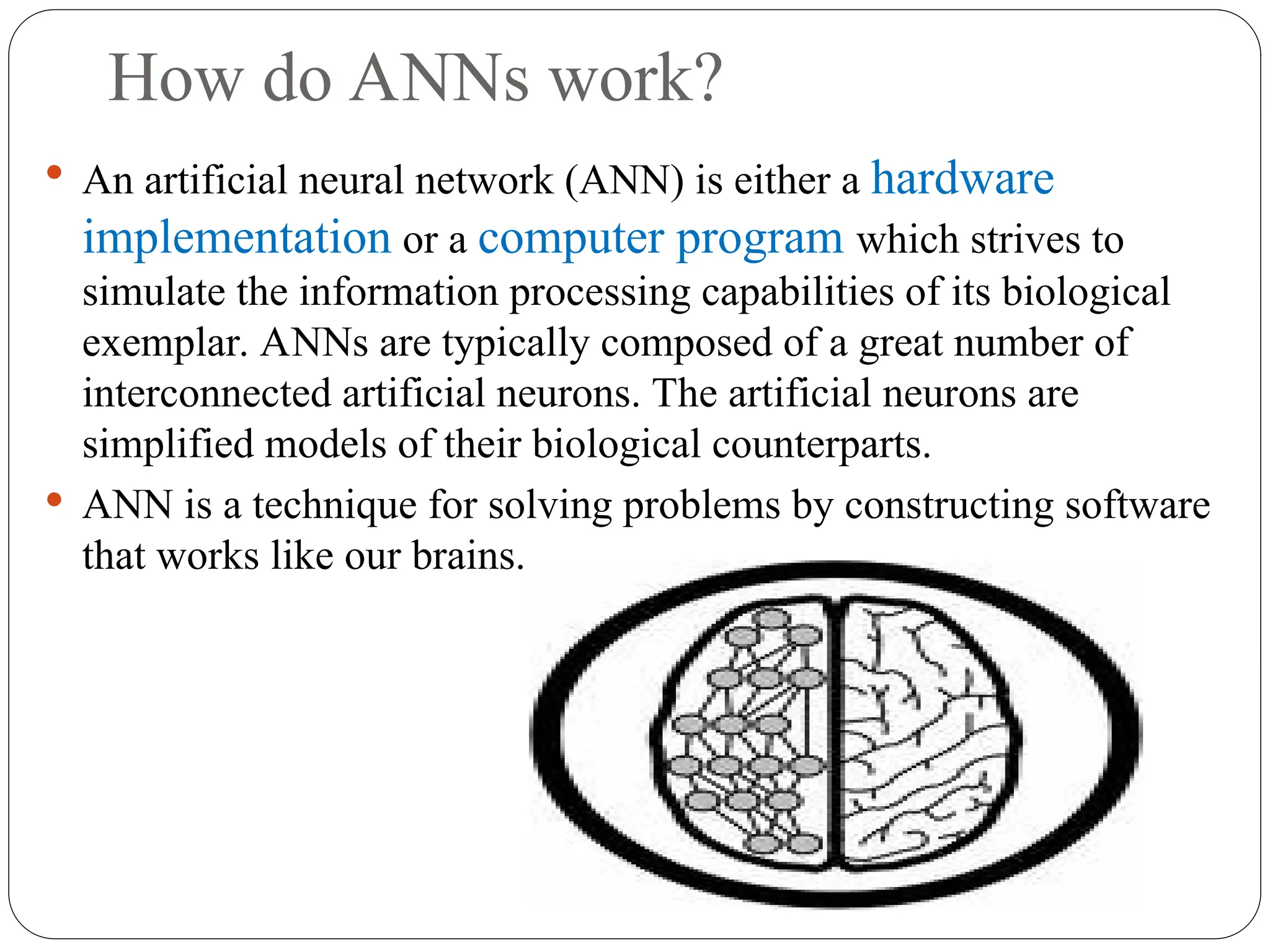 How do ANNs work?
 An artificial neural network (ANN) is either a hardware
implementation or a computer program which strives to
simulate the information processing capabilities of its biological
exemplar. ANNs are typically composed of a great number of
interconnected artificial neurons. The artificial neurons are
simplified models of their biological counterparts.
 ANN is a technique for solving problems by constructing software
that works like our brains.
 