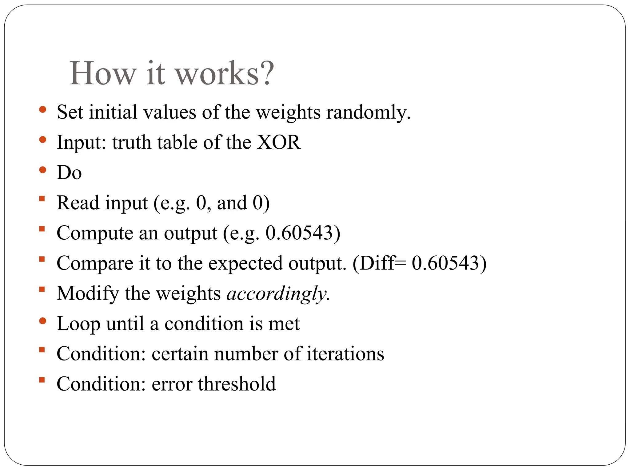 How it works?
 Set initial values of the weights randomly.
 Input: truth table of the XOR
 Do
 Read input (e.g. 0, and 0)
 Compute an output (e.g. 0.60543)
 Compare it to the expected output. (Diff= 0.60543)
 Modify the weights accordingly.
 Loop until a condition is met
 Condition: certain number of iterations
 Condition: error threshold
 