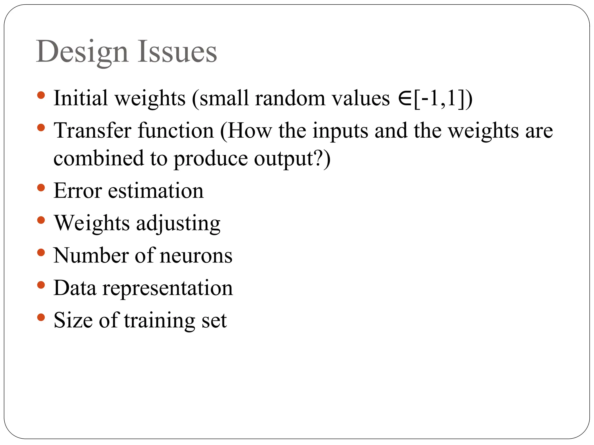 Design Issues
 Initial weights (small random values [ 1,1])
∈ ‐
 Transfer function (How the inputs and the weights are
combined to produce output?)
 Error estimation
 Weights adjusting
 Number of neurons
 Data representation
 Size of training set
 