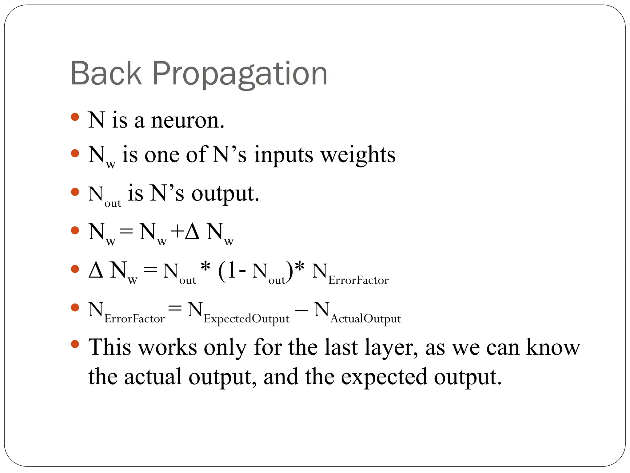 Back Propagation
 N is a neuron.
 Nw is one of N’s inputs weights
 Nout is N’s output.
 Nw = Nw +Δ Nw
 Δ Nw = Nout * (1‐ Nout)* NErrorFactor
 NErrorFactor = NExpectedOutput – NActualOutput
 This works only for the last layer, as we can know
the actual output, and the expected output.
 