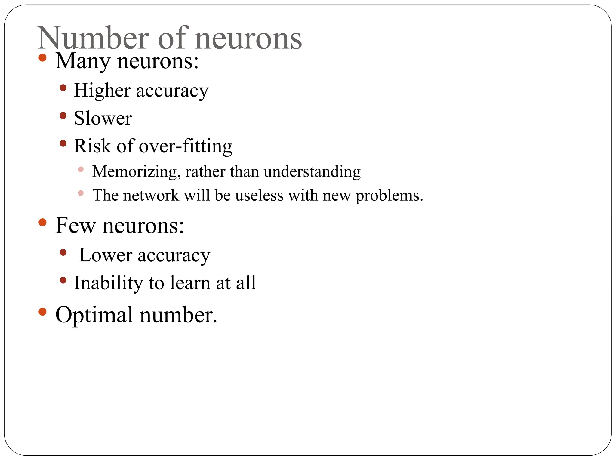 Number of neurons
 Many neurons:
 Higher accuracy
 Slower
 Risk of over fitting
‐
 Memorizing, rather than understanding
 The network will be useless with new problems.
 Few neurons:
 Lower accuracy
 Inability to learn at all
 Optimal number.
 