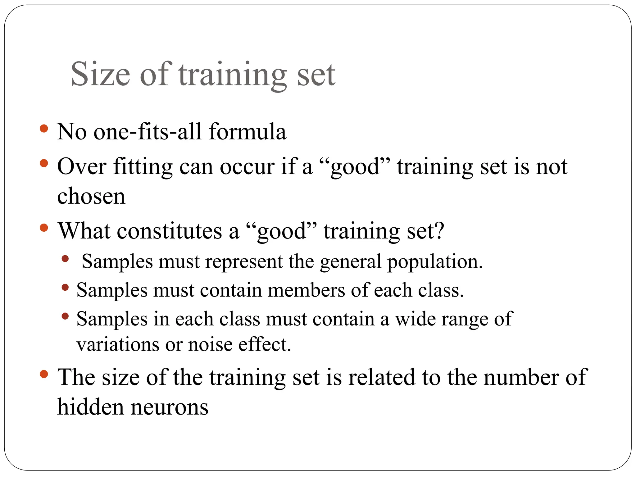 Size of training set
 No one fits all formula
‐ ‐
 Over fitting can occur if a “good” training set is not
chosen
 What constitutes a “good” training set?
 Samples must represent the general population.
 Samples must contain members of each class.
 Samples in each class must contain a wide range of
variations or noise effect.
 The size of the training set is related to the number of
hidden neurons
 