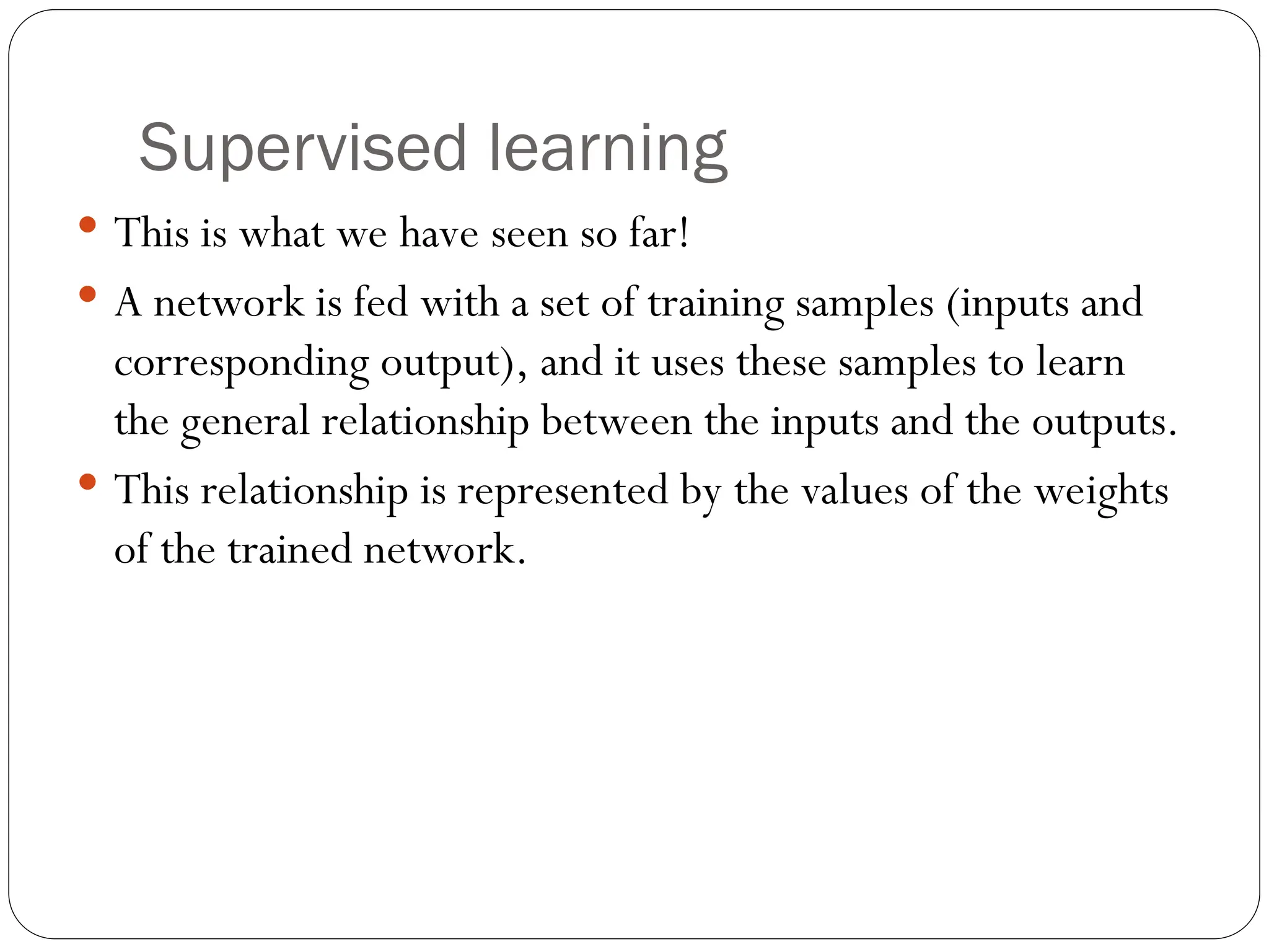 Supervised learning
 This is what we have seen so far!
 A network is fed with a set of training samples (inputs and
corresponding output), and it uses these samples to learn
the general relationship between the inputs and the outputs.
 This relationship is represented by the values of the weights
of the trained network.
 