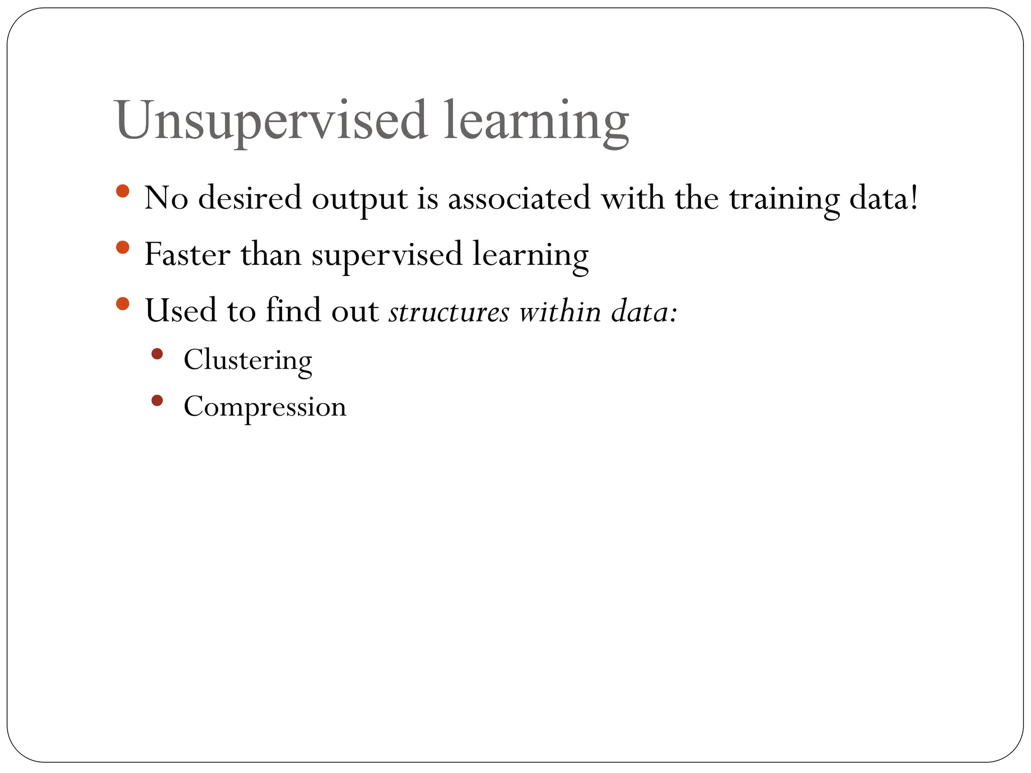 Unsupervised learning
 No desired output is associated with the training data!
 Faster than supervised learning
 Used to find out structures within data:
 Clustering
 Compression
 