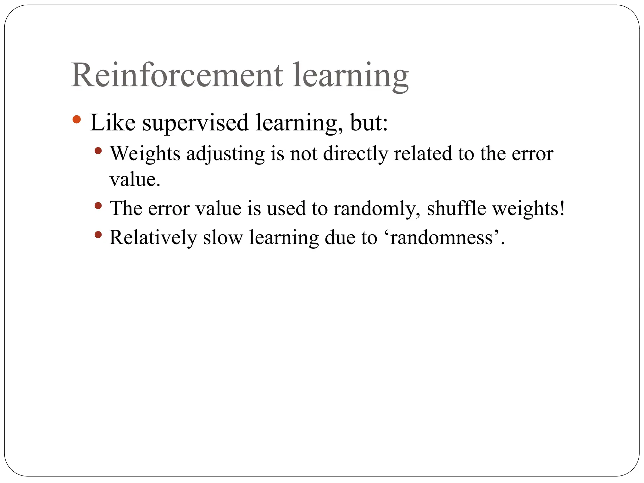 Reinforcement learning
 Like supervised learning, but:
 Weights adjusting is not directly related to the error
value.
 The error value is used to randomly, shuffle weights!
 Relatively slow learning due to ‘randomness’.
 