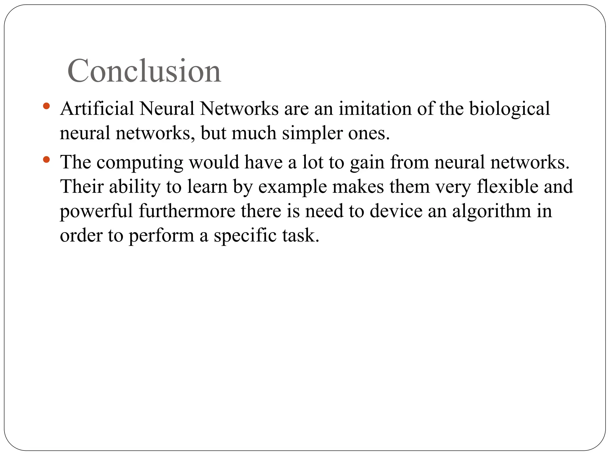 Conclusion
 Artificial Neural Networks are an imitation of the biological
neural networks, but much simpler ones.
 The computing would have a lot to gain from neural networks.
Their ability to learn by example makes them very flexible and
powerful furthermore there is need to device an algorithm in
order to perform a specific task.
 