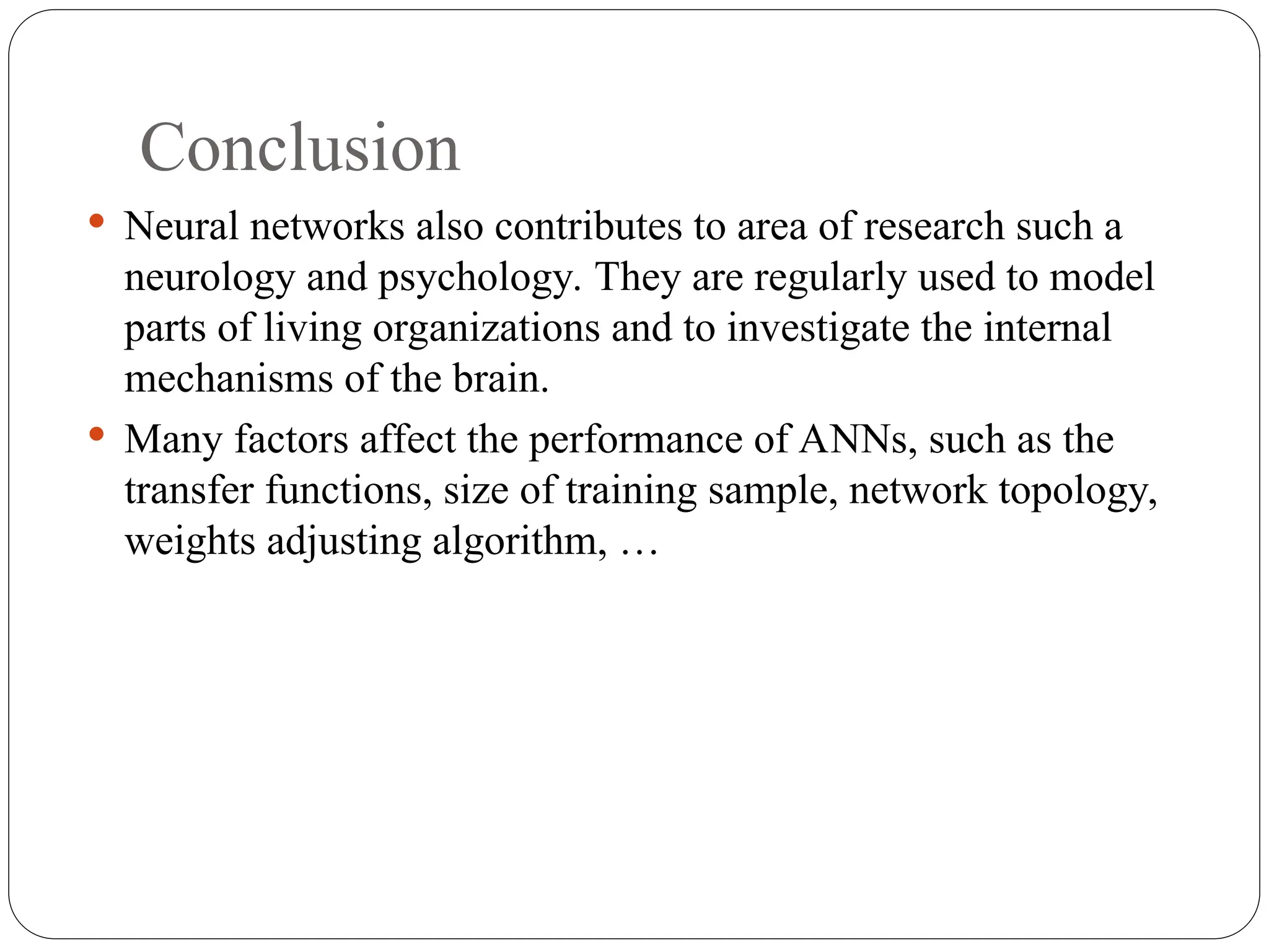 Conclusion
 Neural networks also contributes to area of research such a
neurology and psychology. They are regularly used to model
parts of living organizations and to investigate the internal
mechanisms of the brain.
 Many factors affect the performance of ANNs, such as the
transfer functions, size of training sample, network topology,
weights adjusting algorithm, …
 
