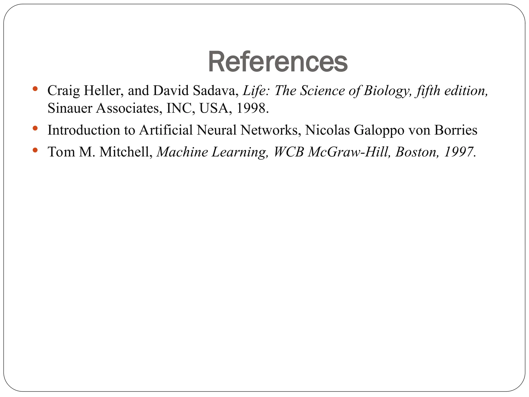 References
 Craig Heller, and David Sadava, Life: The Science of Biology, fifth edition,
Sinauer Associates, INC, USA, 1998.
 Introduction to Artificial Neural Networks, Nicolas Galoppo von Borries
 Tom M. Mitchell, Machine Learning, WCB McGraw-Hill, Boston, 1997.
 