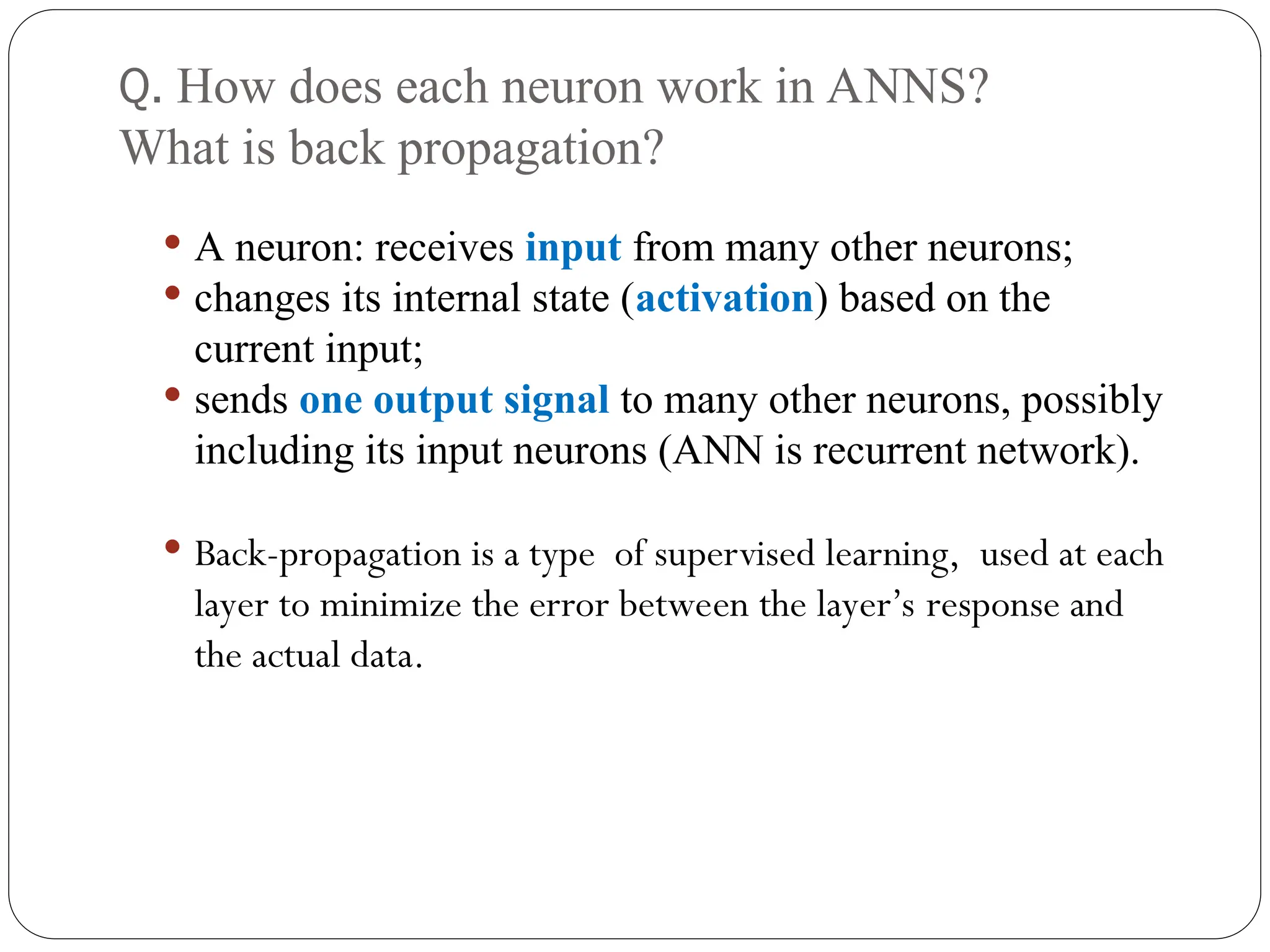 Q. How does each neuron work in ANNS?
What is back propagation?
 A neuron: receives input from many other neurons;
 changes its internal state (activation) based on the
current input;
 sends one output signal to many other neurons, possibly
including its input neurons (ANN is recurrent network).
 Back-propagation is a type of supervised learning, used at each
layer to minimize the error between the layer’s response and
the actual data.
 
