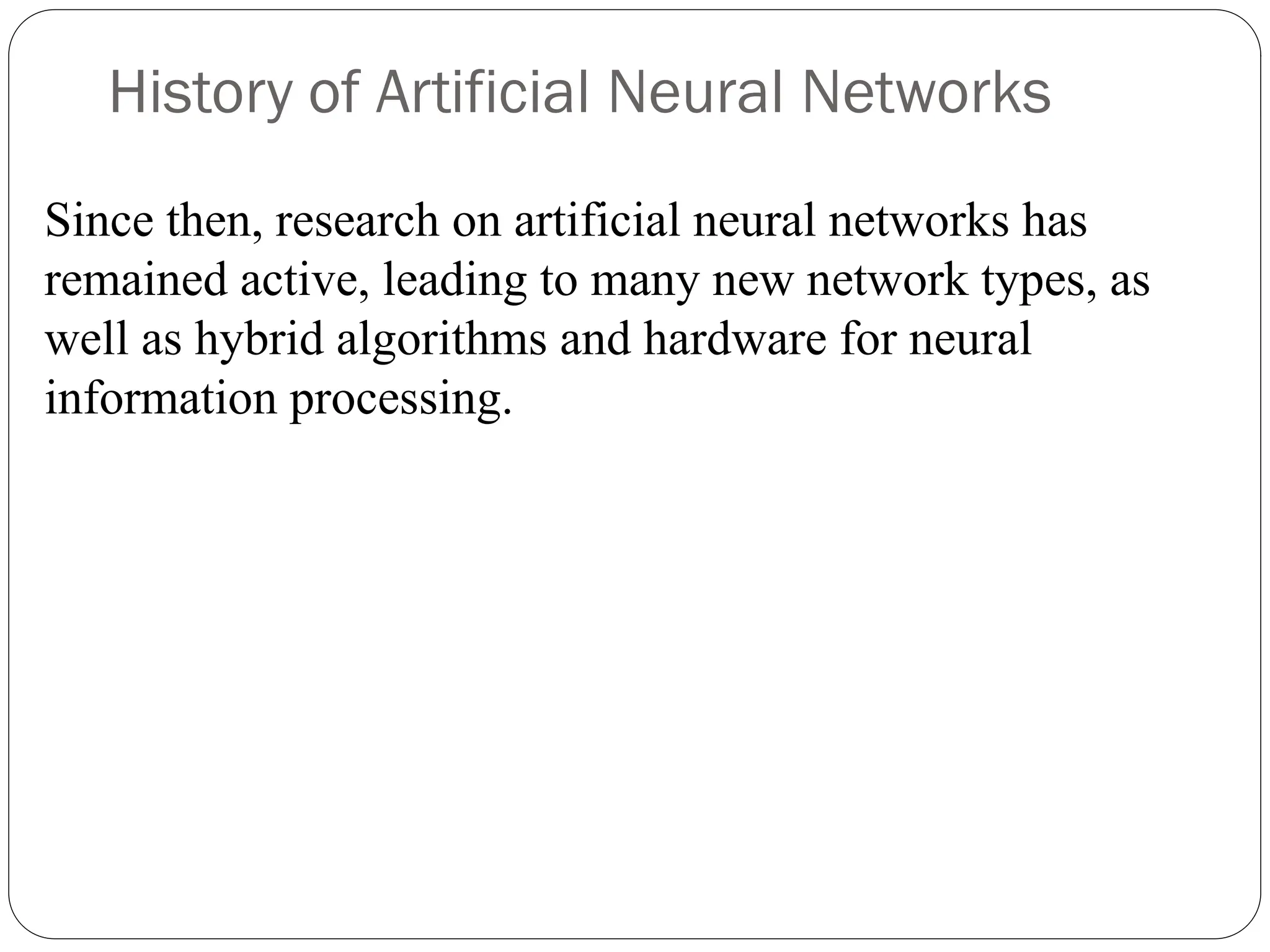 History of Artificial Neural Networks
Since then, research on artificial neural networks has
remained active, leading to many new network types, as
well as hybrid algorithms and hardware for neural
information processing.
 