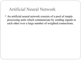 Artificial Neural Network
 An artificial neural network consists of a pool of simple
processing units which communicate by sending signals to
each other over a large number of weighted connections.
 