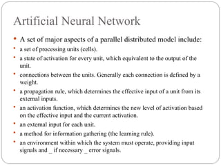 Artificial Neural Network
 A set of major aspects of a parallel distributed model include:
 a set of processing units (cells).
 a state of activation for every unit, which equivalent to the output of the
unit.
 connections between the units. Generally each connection is defined by a
weight.
 a propagation rule, which determines the effective input of a unit from its
external inputs.
 an activation function, which determines the new level of activation based
on the effective input and the current activation.
 an external input for each unit.
 a method for information gathering (the learning rule).
 an environment within which the system must operate, providing input
signals and _ if necessary _ error signals.
 