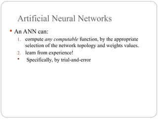 Artificial Neural Networks
 An ANN can:
1. compute any computable function, by the appropriate
selection of the network topology and weights values.
2. learn from experience!
 Specifically, by trial and error
‐ ‐
 