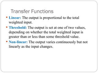 Transfer Functions
 Linear: The output is proportional to the total
weighted input.
 Threshold: The output is set at one of two values,
depending on whether the total weighted input is
greater than or less than some threshold value.
 Non linear:
‐ The output varies continuously but not
linearly as the input changes.
 