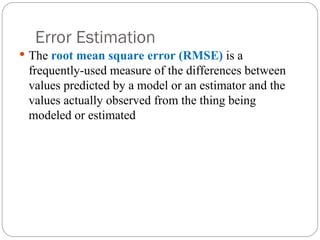Error Estimation
 The root mean square error (RMSE) is a
frequently-used measure of the differences between
values predicted by a model or an estimator and the
values actually observed from the thing being
modeled or estimated
 