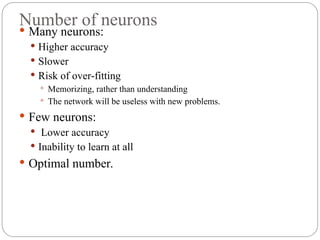 Number of neurons
 Many neurons:
 Higher accuracy
 Slower
 Risk of over fitting
‐
 Memorizing, rather than understanding
 The network will be useless with new problems.
 Few neurons:
 Lower accuracy
 Inability to learn at all
 Optimal number.
 