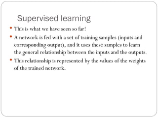 Supervised learning
 This is what we have seen so far!
 A network is fed with a set of training samples (inputs and
corresponding output), and it uses these samples to learn
the general relationship between the inputs and the outputs.
 This relationship is represented by the values of the weights
of the trained network.
 
