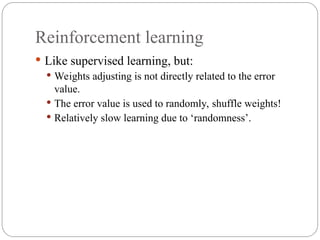 Reinforcement learning
 Like supervised learning, but:
 Weights adjusting is not directly related to the error
value.
 The error value is used to randomly, shuffle weights!
 Relatively slow learning due to ‘randomness’.
 