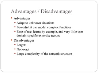 Advantages / Disadvantages
 Advantages
 Adapt to unknown situations
 Powerful, it can model complex functions.
 Ease of use, learns by example, and very little user
domain specific expertise needed
‐
 Disadvantages
 Forgets
 Not exact
 Large complexity of the network structure
 