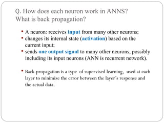Q. How does each neuron work in ANNS?
What is back propagation?
 A neuron: receives input from many other neurons;
 changes its internal state (activation) based on the
current input;
 sends one output signal to many other neurons, possibly
including its input neurons (ANN is recurrent network).
 Back-propagation is a type of supervised learning, used at each
layer to minimize the error between the layer’s response and
the actual data.
 
