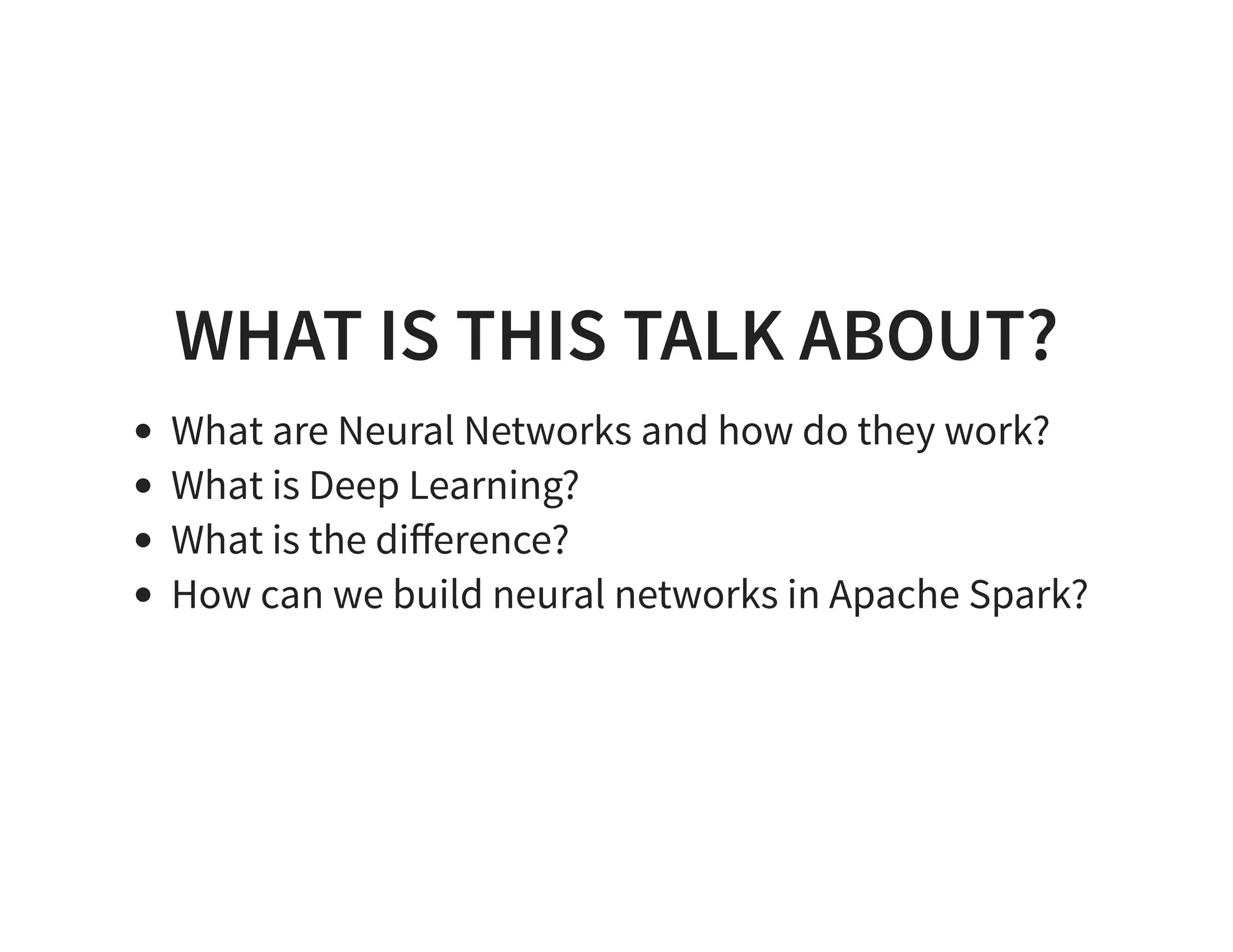 WHAT IS THIS TALK ABOUT? What are Neural Networks and how do they work? What is Deep Learning? What is the diﬀerence? How can we build neural networks in Apache Spark? 