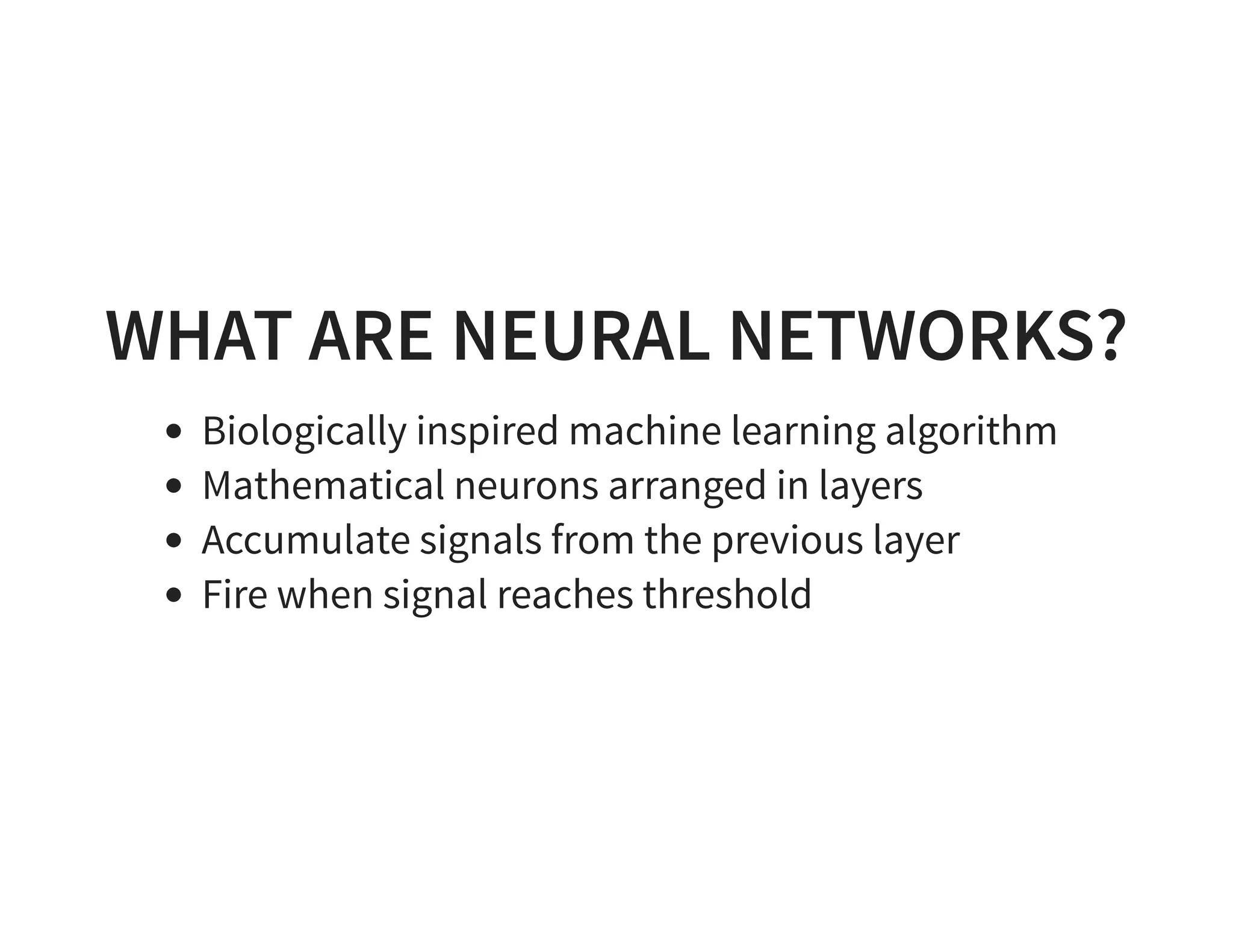 WHAT ARE NEURAL NETWORKS? Biologically inspired machine learning algorithm Mathematical neurons arranged in layers Accumulate signals from the previous layer Fire when signal reaches threshold 