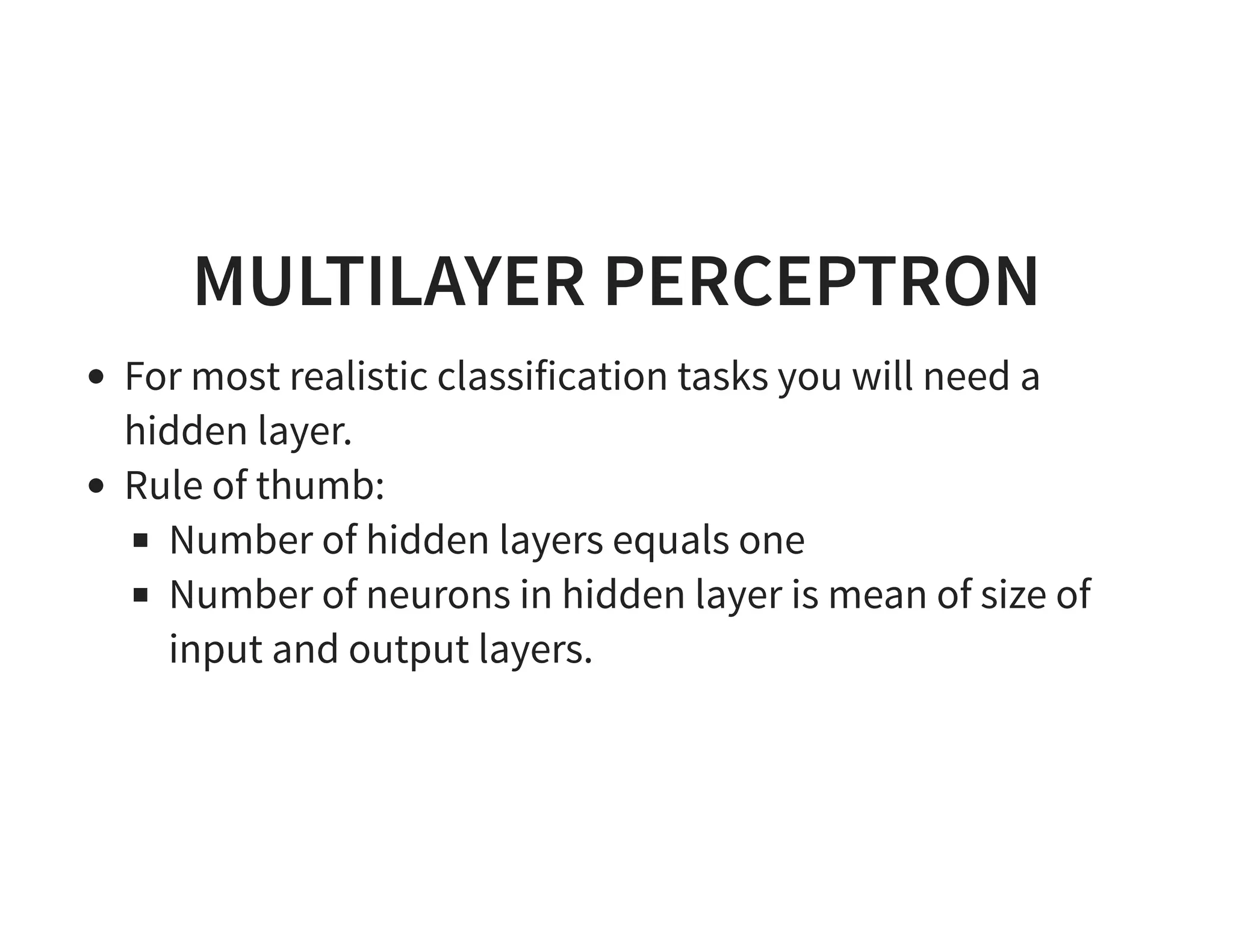 MULTILAYER PERCEPTRON For most realistic classification tasks you will need a hidden layer. Rule of thumb: Number of hidden layers equals one Number of neurons in hidden layer is mean of size of input and output layers. 