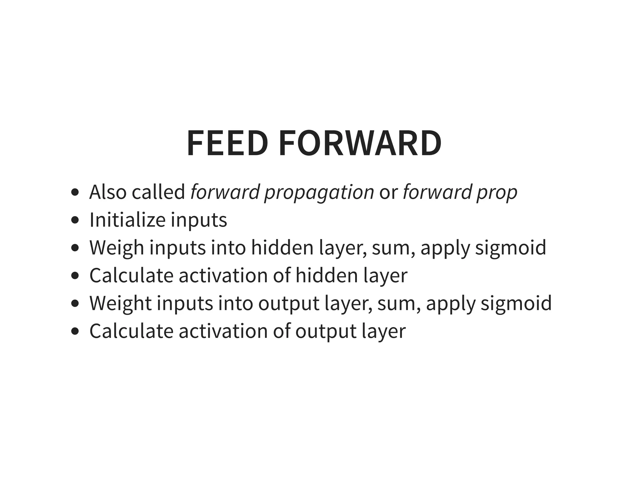 FEED FORWARD Also called forward propagation or forward prop Initialize inputs Weigh inputs into hidden layer, sum, apply sigmoid Calculate activation of hidden layer Weight inputs into output layer, sum, apply sigmoid Calculate activation of output layer 