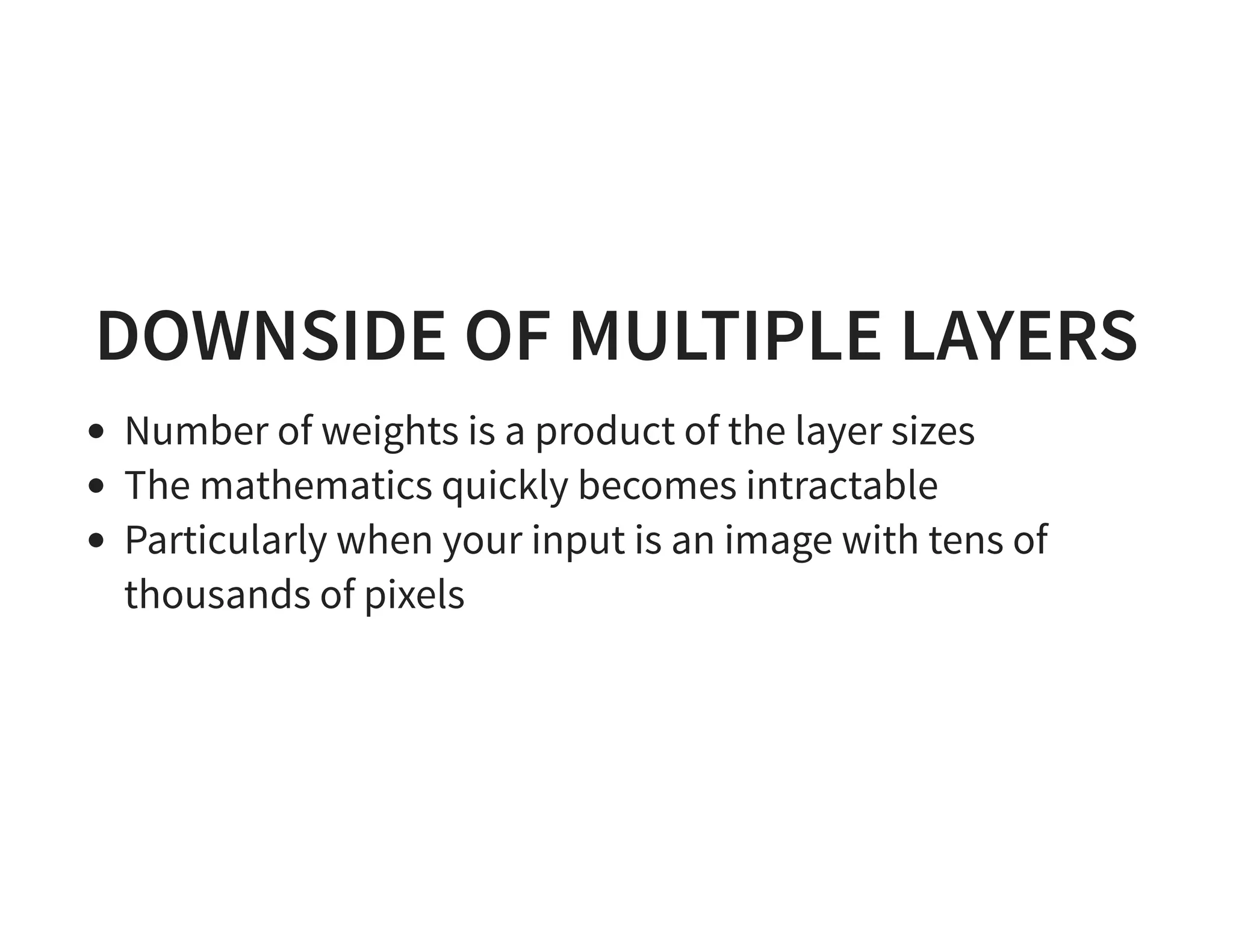 DOWNSIDE OF MULTIPLE LAYERS Number of weights is a product of the layer sizes The mathematics quickly becomes intractable Particularly when your input is an image with tens of thousands of pixels 