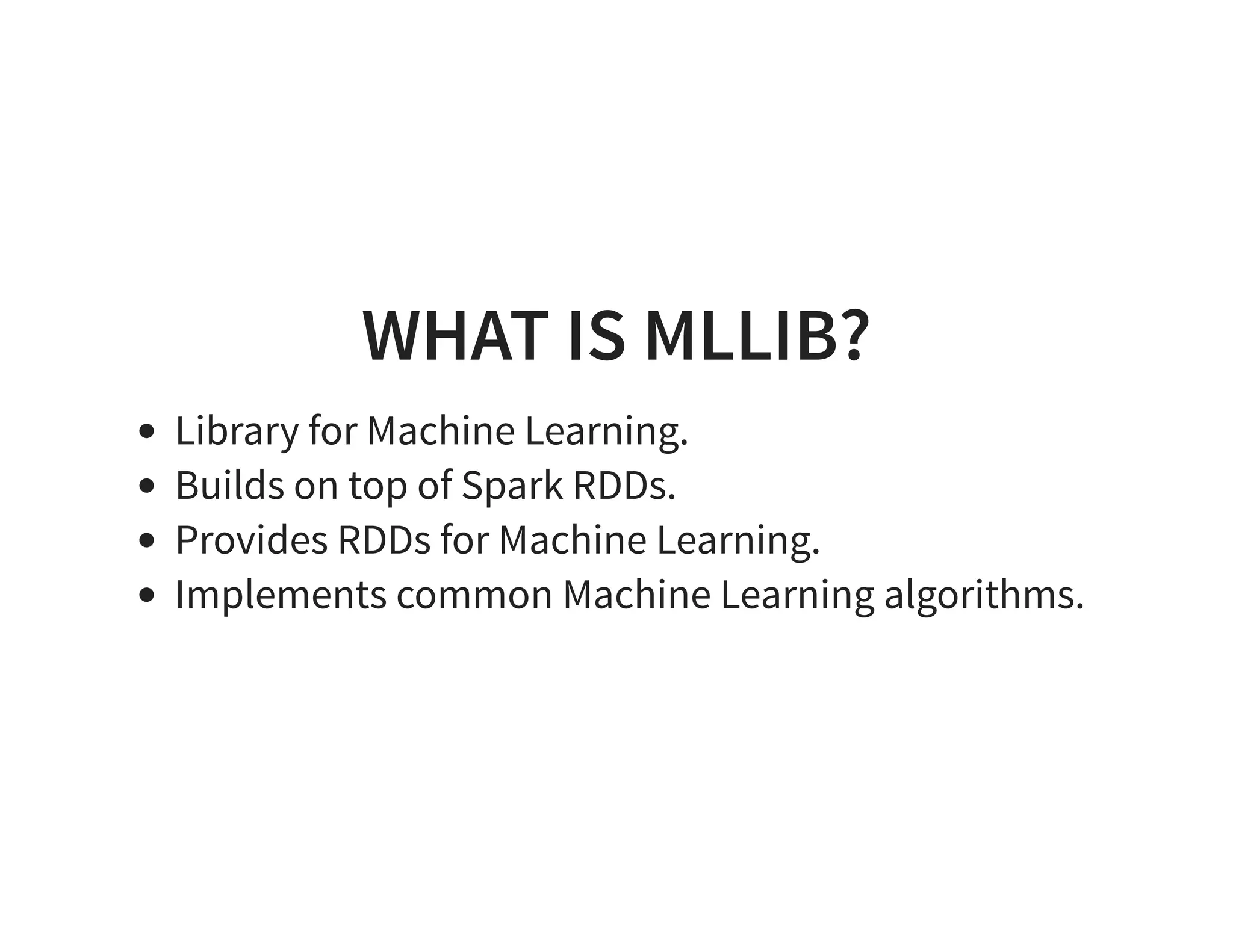 WHAT IS MLLIB? Library for Machine Learning. Builds on top of Spark RDDs. Provides RDDs for Machine Learning. Implements common Machine Learning algorithms. 