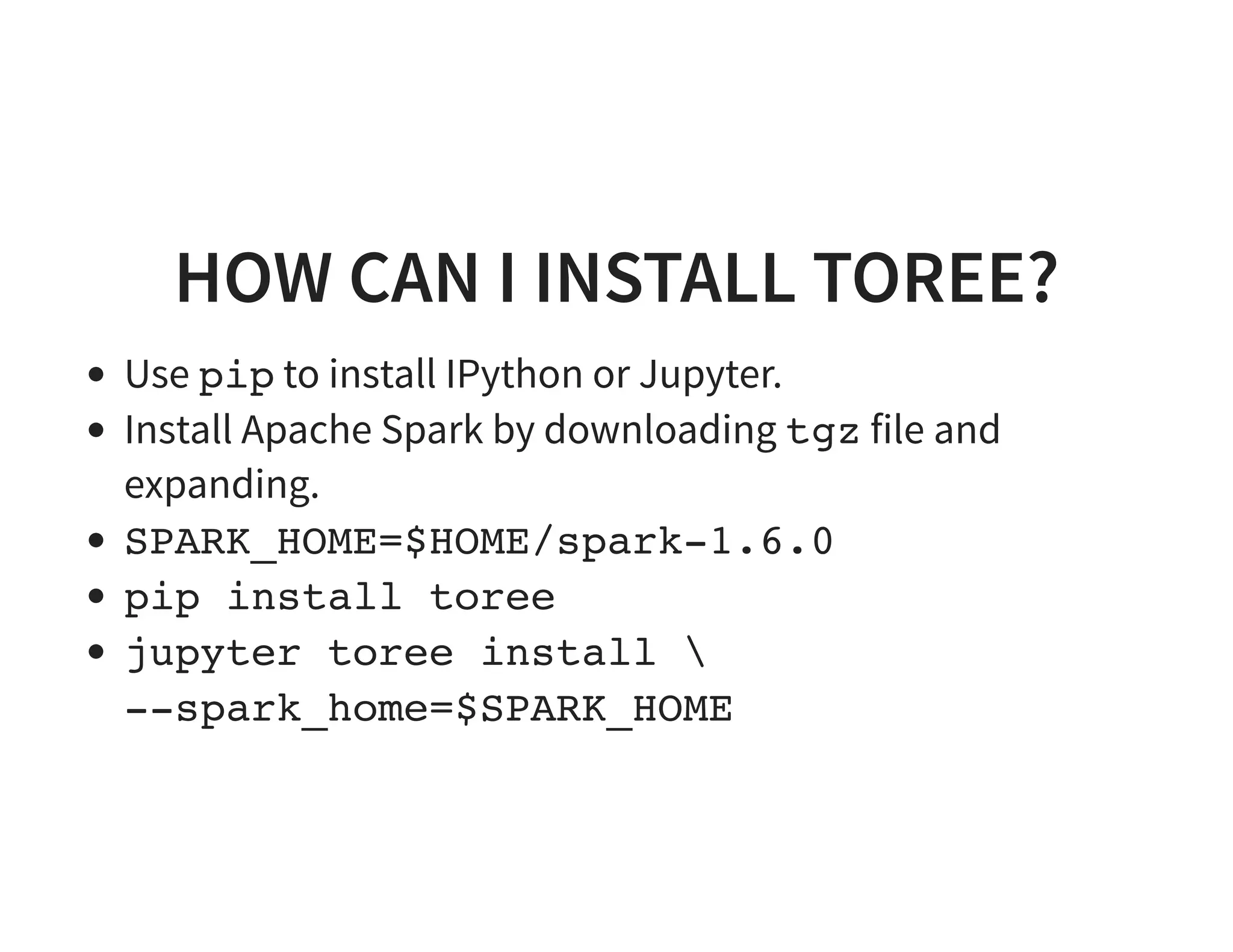 HOW CAN I INSTALL TOREE? Use pip to install IPython or Jupyter. Install Apache Spark by downloading tgz file and expanding. SPARK_HOME=$HOME/spark-1.6.0 pip install toree jupyter toree install --spark_home=$SPARK_HOME 