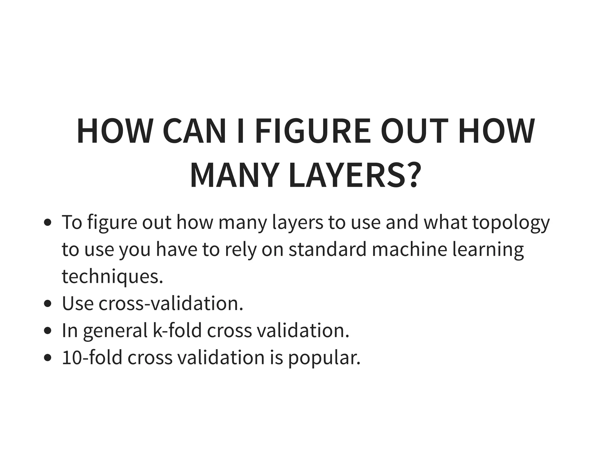 HOW CAN I FIGURE OUT HOW MANY LAYERS? To figure out how many layers to use and what topology to use you have to rely on standard machine learning techniques. Use cross-validation. In general k-fold cross validation. 10-fold cross validation is popular. 